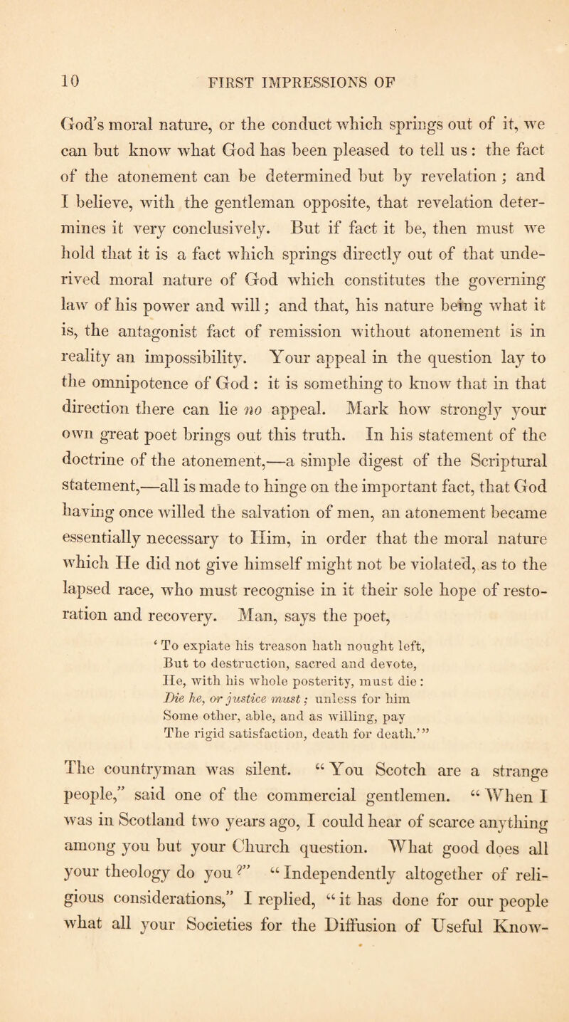 God’s moral nature, or the conduct which springs out of it, we can but know what God has been pleased to tell us : the fact of the atonement can be determined but by revelation; and I believe, with the gentleman opposite, that revelation deter¬ mines it very conclusively. But if fact it be, then must we hold that it is a fact which springs directly out of that unde¬ rived moral nature of God which constitutes the governing law of his power and will; and that, his nature being what it is, the antagonist fact of remission without atonement is in reality an impossibility. Your appeal in the question lay to the omnipotence of God : it is something to know that in that direction there can lie no appeal. Mark how strongly your own great poet brings out this truth. In his statement of the doctrine of the atonement,—a simple digest of the Scriptural statement,—all is made to hinge on the important fact, that God having once willed the salvation of men, an atonement became essentially necessary to Him, in order that the moral nature which He did not give himself might not be violated, as to the lapsed race, who must recognise in it their sole hope of resto¬ ration and recovery. Man, says the poet, ‘ To expiate his treason hath nought left, But to destruction, sacred and devote. He, with his whole posterity, must die: Die he, or justice must; unless for him Some other, able, and as willing, pay The rigid satisfaction, death for death.’” The countryman was silent. “You Scotch are a strange people,” said one of the commercial gentlemen. “ When I was in Scotland two years ago, I could hear of scarce anything among you but your Church question. What good does all your theology do you “ Independently altogether of reli¬ gious considerations,” I replied, “ it has done for our people what all your Societies for the Diffusion of Useful Know-