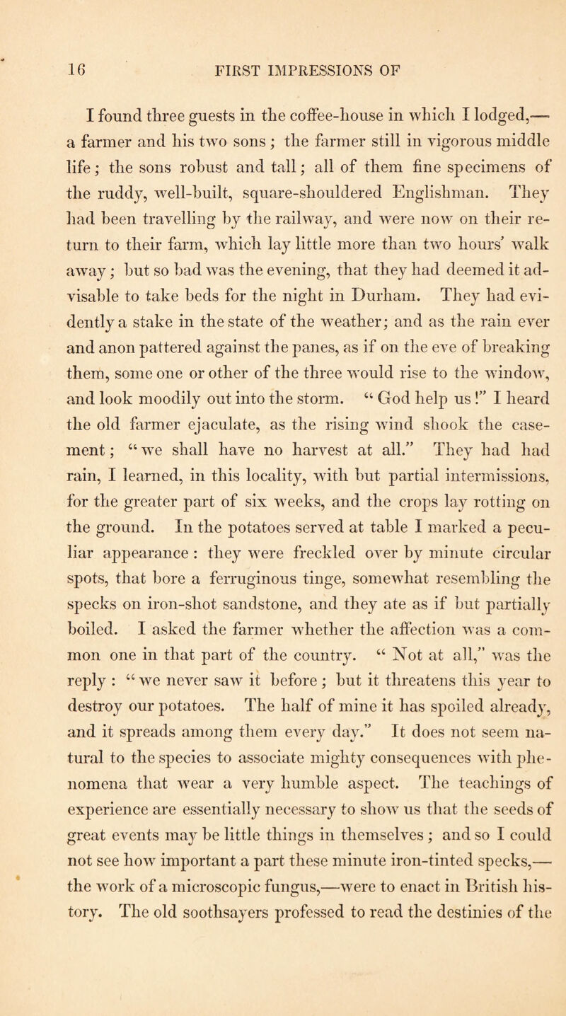 I found three guests in the coifee-house in which I lodged,—■ a farmer and his two sons; the farmer still in vigorous middle life; the sons robust and tall; all of them fine specimens of the ruddy, well-built, square-shouldered Englishman. They had been travelling by the railway, and were now on their re¬ turn to their farm, which lay little more than two hours’ walk away; hut so bad was the evening, that they had deemed it ad¬ visable to take beds for the night in Durham. They had evi¬ dently a stake in the state of the weather; and as the rain ever and anon pattered against the panes, as if on the eve of breaking them, some one or other of the three would rise to the window, and look moodily out into the storm. “ God help us !” I heard the old farmer ejaculate, as the rising wind shook the case¬ ment ; “ we shall have no harvest at all.” They had had rain, I learned, in this locality, with but partial intermissions, for the greater part of six weeks, and the crops lay rotting on the ground. In the potatoes served at table I marked a pecu¬ liar appearance : they were freckled over by minute circular spots, that bore a ferruginous tinge, somewhat resembling the specks on iron-shot sandstone, and they ate as if hut partially boiled. I asked the farmer whether the affection was a com¬ mon one in that part of the country. “ Not at all,” was the reply : “we never saw it before; hut it threatens this year to destroy our potatoes. The half of mine it has spoiled already, and it spreads among them every day.” It does not seem na¬ tural to the species to associate mighty consequences with phe¬ nomena that wear a very humble aspect. The teachings of experience are essentially necessary to show us that the seeds of great events may he little things in themselves; and so I could not see how important a part these minute iron-tinted specks,— the work of a microscopic fungus,—were to enact in British his¬ tory. The old soothsayers professed to read the destinies of the