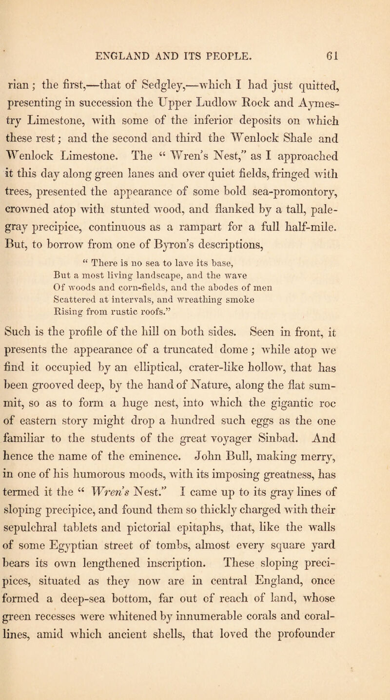 rian ; tlie first,—tliat of Sedgley,—which I had just quitted, presenting in succession the Upper Ludlow Rock and Aymes- try Limestone, with some of the inferior deposits on wLich these rest; and the second and third the Wenlock Shale and Wenlock Limestone, The “ Wren s Nest,” as I approached it this day along green lanes and over quiet fields, fringed with trees, presented the appearance of some hold sea-promontory, crowned atop with stunted wood, and flanked by a tall, pale- gray precipice, continuous as a rampart for a full half-mile. But, to borrow from one of Byron’s descriptions, “ There is no sea to lave its base, But a most living landscape, and the wave Of Avoods and corn-fields, and the abodes of men Scattered at intervals, and wreathing smoke Rising from rustic roofs.” Such is the profile of the hill on both sides. Seen in firont, it presents the appearance of a truncated dome ; while atop we find it occupied by an elliptical, crater-like hollow, that has been grooved deep, by the hand of Nature, along the flat sum¬ mit, so as to form a huge nest, into which the gigantic roc of eastern story might drop a hundred such eggs as the one familiar to the students of the great voyager Sinbad. And hence the name of the eminence. John Bull, making merry, in one of his humorous moods, with its imposing greatness, has termed it the ‘‘ Wrens Nest.” I came up to its gray lines of sloping precipice, and found them so thickly charged with their sepulchral tablets and pictorial epitaphs, that, like the walls of some Egyptian street of tombs, almost every square yard bears its own lengthened inscription. These sloping preci¬ pices, situated as they now are in central England, once formed a deep-sea bottom, far out of reach of land, whose green recesses w'ere whitened by innumerable corals and coral¬ lines, amid which ancient shells, that loved the profounder