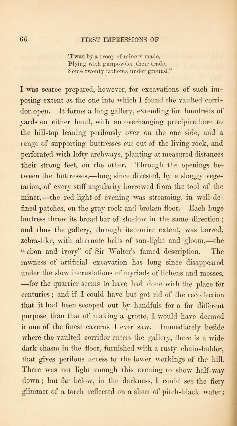 ’Twas by a troop of miners made, Plying with gunpowder their trade, Some twenty fathoms under ground.” I was scarce prepared, however, for excavations of such im¬ posing extent as the one into which I found the vaulted com- dor open. It forms a long gallery, extending for hundreds of yards on either hand, with an overhanging precipice hare to the hill-top leaning perilously over on the one side, and a range of supporting buttresses cut out of the living rock, and perforated with lofty archways, planting at measured distances their strong feet, on the other. Through the openings be¬ tween the buttresses,—long since divested, by a shaggy vege¬ tation, of every stiff angularity borrowed from the tool of the miner,—the red light of evening was streaming, in well-de¬ fined patches, on the gray rock and broken floor. Each huge buttress threw its broad bar of shadow in the same direction ; and thus the gallery, through its entire extent, was barred, zebra-like, with alternate belts of sun-light and gloom,—the “ebon and ivory” of Sir Walters famed description. The rawness of artificial excavation has long since disappeared under the slow incrustations of myriads of lichens and mosses, —for the quarrier seems to have had done with the place for centuries; and if I could have but got rid of the recollection that it had been scooped out by handfuls for a far different purpose than that of making a grotto, I would have deemed it one of the finest caverns I ever saw. Immediately beside where the vaulted corridor enters the gallery, there is a wide dark chasm in the floor, furnished with a rusty chain-ladder, that gives perilous access to the lower workings of the hill. There was not light enough this evening to show half-way down; hut far below, in the darkness, I could see the fiery glimmer of a torch reflected on a sheet of pitch-black water;