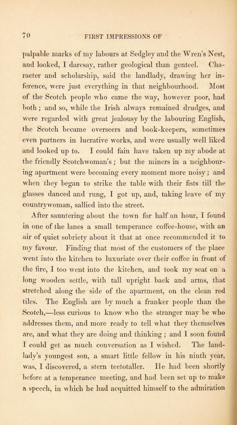 palpable marks of my labours at Sedgley and tlie Wren’s Nest, and looked, I daresay, ratber geological than genteel. Cha¬ racter and scholarship, said the landlady, drawing her in¬ ference, were just everything in that neighbourhood. Most of the Scotch people who came the way, however poor, had both; and so, while the Irish always remained drudges, and were regarded with great jealousy by the labouring English, the Scotch became overseers and book-keepers, sometimes even partners in lucrative works, and were usually well liked and looked up to. I could fain have taken up my abode at the friendly Scotchwoman’s; but the miners in a neighbour¬ ing apartment were becoming every moment more noisy; and when they began to strike the table with their fists till the glasses danced and rung, I got up, and, taking leave of my countrywoman, sallied into the street. After sauntering about the town for half an hour, I found in one of the lanes a small temperance coffee-house, with an air of quiet sobriety about it that at once recommended it to my favom-. Einding that most of the customers of the place went into the kitchen to luxuriate over their coffee in front of the fire, I too went into the kitchen, and took my seat on a long wooden settle, with tall upright back and arms, that stretched along the side of the apartment, on the clean red tiles. The English are by much a franker people than the Scotch,—less curious to know who the stranger may be who addresses them, and more ready to tell what they themselves are, and what they are doing and thinking; and I soon found I could get as much conversation as I wished. The land¬ lady’s youngest son, a smart little fellow in his ninth year, was, I discovered, a stern teetotaller. He had been shortly before at a temperance meeting, and had been set up to make a speech, in which he had acquitted himself to the admiration