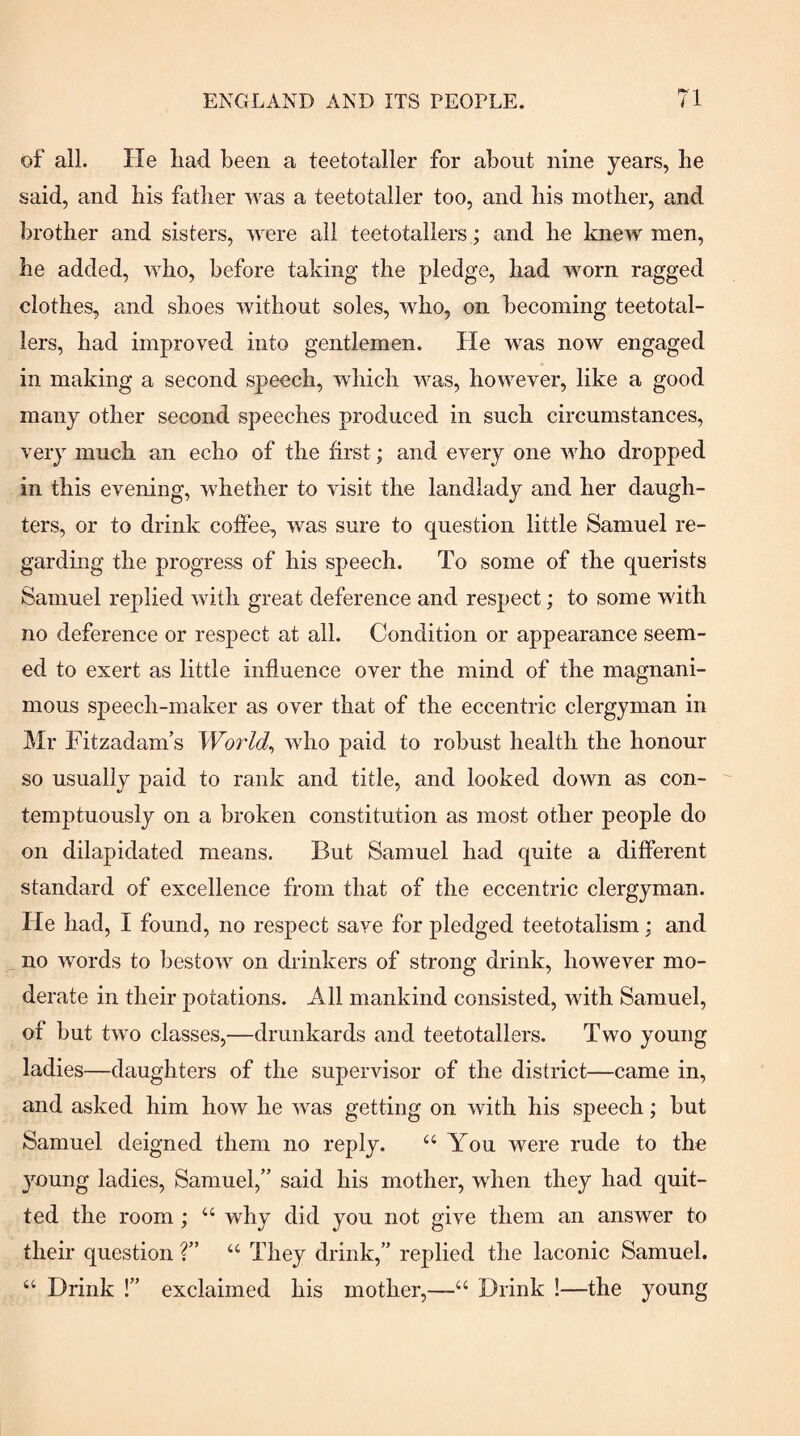 of all. He liad been a teetotaller for about nine years, be said, and bis father was a teetotaller too, and his mother, and brother and sisters, were ail teetotallers; and he knew men, he added, who, before taking the pledge, had worn ragged clothes, and shoes without soles, who, on becoming teetotal¬ lers, had improved into gentlemen. He was now engaged in making a second speech, which was, however, like a good many other second speeches produced in such circumstances, very much an echo of the first; and every one who dropped in this evening, whether to visit the landlady and her daugh¬ ters, or to drink coffee, was sure to question little Samuel re¬ garding the progress of his speech. To some of the querists Samuel replied with great deference and respect; to some with no deference or respect at all. Condition or appearance seem¬ ed to exert as little influence over the mind of the magnani¬ mous speech-maker as over that of the eccentric clergyman in Mr Fitzadam’s Worlds who paid to robust health the honour so usually paid to rank and title, and looked down as con¬ temptuously on a broken constitution as most other people do on dilapidated means. But Samuel had quite a different standard of excellence from that of the eccentric clergyman. He had, I found, no respect save for pledged teetotalism; and no words to bestow on drinkers of strong drink, however mo¬ derate in their potations. All mankind consisted, with Samuel, of but two classes,—drunkards and teetotallers. Two young ladies—daughters of the supervisor of the district—came in, and asked him how he was getting on with his speech; but Samuel deigned them no reply. “ You were rude to the young ladies, Samuel,” said his mother, when they had quit¬ ted the room; “ why did you not give them an answer to their question ?” “ They drink,” replied the laconic Samuel. “ Drink !” exclaimed his mother,—“ Drink !—the young