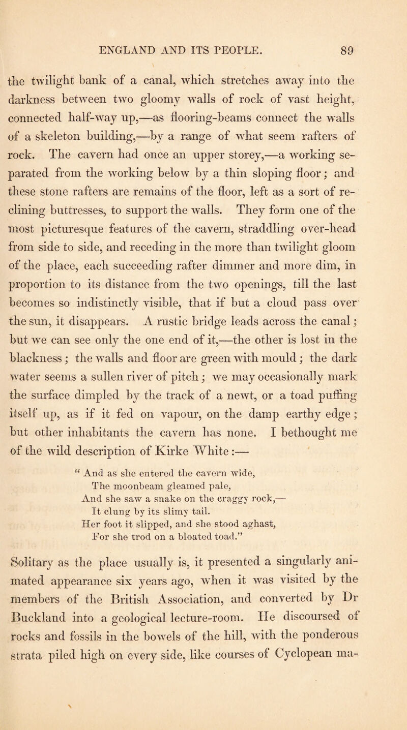 tlie twilight bank of a canal, which stretches away into the darkness between two gloomy walls of rock of vast height, connected half-way up,—as flooring-beams connect the wmlls of a skeleton building,—by a range of what seem rafters of rock. The cavern had once an upper storey,—a working se¬ parated from the working below by a thin sloping floor; and these stone rafters are remains of the floor, left as a sort of re¬ clining buttresses, to support the walls. They form one of the most picturesque features of the cavern, straddling over-head from side to side, and receding in the more than twilight gloom of the place, each succeeding rafter dimmer and more dim, in proportion to its distance from the two openings, till the last becomes so indistinctly visible, that if but a cloud pass over the sun, it disappears. A rustic bridge leads across the canal; but we can see only the one end of it,—the other is lost in the blackness; the walls and floor are green with mould; the dark water seems a sullen river of pitch; we may occasionally mark the surface dimpled by the track of a newt, or a toad puffing itself up, as if it fed on vapour, on the damp earthy edge; but other inhabitants the cavern has none. I bethought me of the wild description of Kirke White :— “ And as she entered the cavern wide, The moonbeam gleamed pale, And she saw a snake on the craggy rock,— It clung by its slimy tail. Her foot it slipped, and she stood aghast. For she trod on a bloated toad.” Solitary as the place usually is, it presented a singularly ani¬ mated appearance six years ago, wdien it was visited by the members of the British Association, and converted by Dr Buckland into a geoloffical lecture-room. He discoursed of rocks and fossils in the boAvels of the hill, with the ponderous strata piled high on every side, like courses of Cyclopean ma-