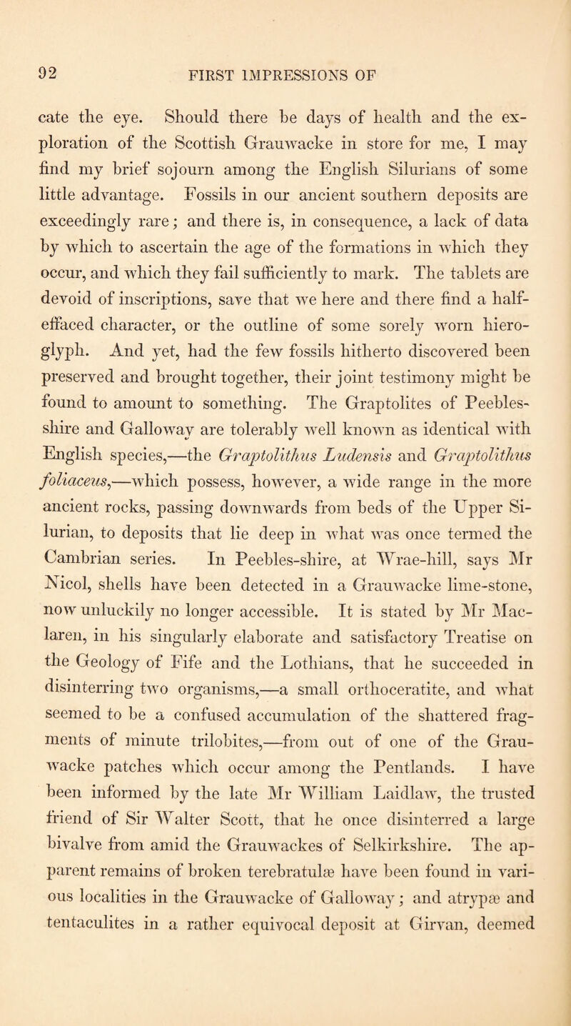 cate the eye. Should there he days of health and the ex¬ ploration of the Scottish Grauwacke in store for me, I may find my brief sojourn among the English Silurians of some little advantage. Fossils in our ancient southern deposits are exceedingly rare; and there is, in consequence, a lack of data by which to ascertain the age of the formations in which they occur, and which they fail sufficiently to mark. The tablets are devoid of inscriptions, save that we here and there find a half- effaced character, or the outline of some sorely worn hiero¬ glyph. And yet, had the few fossils hitherto discovered been preserved and brought together, their joint testimony might he found to amount to something. The Graptolites of Peebles¬ shire and Galloway are tolerably well known as identical with English species,—the Graptolitlms Ludensis and Graptolitlius foliaceiis^—which possess, however, a wide range in the more ancient rocks, passing downwards from beds of the Upper Si¬ lurian, to deposits that lie deep in what was once termed the Cambrian series. In Peehles-shire, at Wrae-hill, says Mr Nicol, shells have been detected in a Grauwacke lime-stone, now unluckily no longer accessible. It is stated by Mr Mac- laren, in his singularly elaborate and satisfactory Treatise on the Geology of Fife and the Lothians, that he succeeded in disinterring two organisms,—a small orthoceratite, and what seemed to he a confused accumulation of the shattered frag¬ ments of minute trilobites,—from out of one of the Grau¬ wacke patches which occur among the Pentlands. I have been informed by the late Mr William Laidlaw, the trusted friend of Sir Walter Scott, that he once disinterred a large bivalve from amid the Grauwackes of Selkirkshire. The ap¬ parent remains of broken terebratul[e have been found in vari¬ ous localities in the Grauwacke of Galloway; and atryp® and tentaculites in a rather equivocal deposit at Girvan, deemed