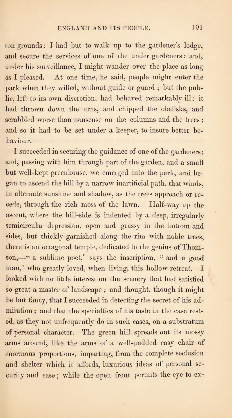 ton grounds: I had but to walk up to the gardener s lodge, and secure the services of one of the under gardeners; and, under his surveillance, I might wander over the place as long as I pleased. At one time, he said, people might enter the park when they willed, without guide or guard; but the pub¬ lic, left to its own discretion, had behaved remarkably ill: it had thrown down the urns, and chipped the obelisks, and scrabbled worse than nonsense on the columns and the trees ; and so it had to be set under a keeper, to insure better be¬ haviour. I succeeded in securing the guidance of one of the gardeners; and, passing with him through part of the garden, and a small but well-kept greenhouse, we emerged into the park, and be¬ gan to ascend the hill by a narrow inartificial path, that winds, in alternate sunshine and shadow, as the trees approach or re¬ cede, through the rich moss of the lawn. Half-way up the ascent, where the hill-side is indented by a deep, irregularly semicircular depression, open and grassy in the bottom and sides, but thickly garnished along the rim with noble trees, there is an octagonal temple, dedicated to the genius of Thom¬ son,—“ a sublime poet,” says the inscription, “ and a good man,” who greatly loved, when living, this hollow retreat. I looked with no little interest on the scenery that had satisfied so great a master of landscape ; and thought, though it might be but fancy, that I succeeded in detecting the secret of his ad¬ miration ; and that the specialties of his taste in the case rest¬ ed, as they not unfrequently do in such cases, on a substratum of personal character. The green hill spreads out its mossy arms around, like the arms of a well-padded easy chair of enormous proportions, imparting, from the complete seclusion and shelter which it affords, luxurious ideas of personal se¬ curity and ease; while the open front permits the eye to ex-