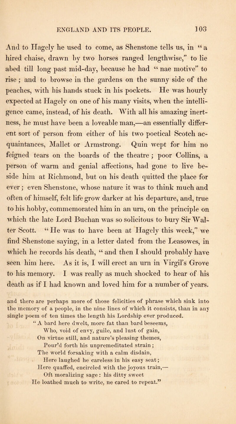 And to Hagelj lie used to come, as Shenstone tells us, in “ a hired chaise, drawn hy two horses ranged lengthwise,” to lie abed till long past mid-day, because he had “ nae motive” to rise; and to browse in the gardens on the sunny side of the peaches, with his hands stuck in his pockets. He was hourly expected at Hagely on one of his many visits, when the intelli¬ gence came, instead, of his death. With all his amazing inert¬ ness, he must have been a loveable man,—an essentially differ¬ ent sort of person from either of his two poetical Scotch ac¬ quaintances, Mallet or Armstrong. Quin wept for him no feigned tears on the hoards of the theatre ; poor Collins, a person of warm and genial affections, had gone to live be¬ side him at Richmond, but on his death quitted the place for ever; even Shenstone, whose nature it was to think much and often of himself, felt life grow darker at his departure, and, true to his hobby, commemorated him in an um, on the principle on which the late Lord Buchan was so solicitous to bury Sir Wal¬ ter Scott. “ He was to have been at Hagely this week,” we find Shenstone saying, in a letter dated from the Leasowes, in which he records his death, “ and then I should probably have seen him here. As it is, I will erect an urn in Yirgifs Grove to his memory. I was really as much shocked to hear of his death as if I had known and loved him for a number of years. and there are perhaps more of those felicities of phrase which sink into the memory of a people, in the nine lines of which it consists, than in any single poem of ten times the length his Lordship ever produced. “ A bard here dwelt, more fat than bard beseems, Who, void of envy, guile, and lust of gain, On virtue still, and nature’s pleasing themes, Pour’d forth his unpremeditated strain; The world forsaking with a calm disdain. Here laughed he careless in his easy seat; Here quaffed, encircled with the joyous train,— Oft moralizing sage : his ditty sweet lie loathed much to write, ne cared to repeat.”