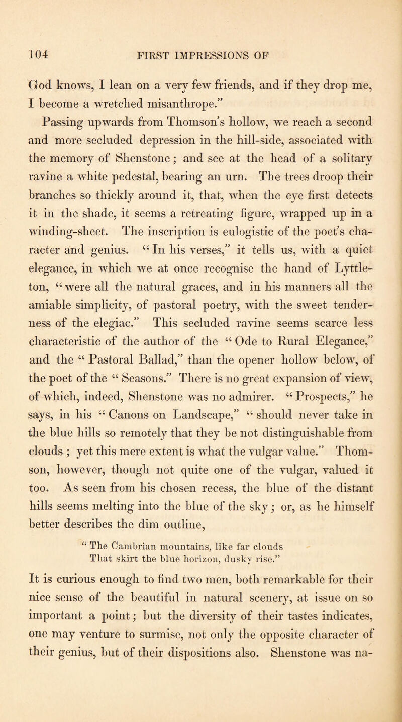 God knows, I lean on a very few friends, and if they drop me, I become a wretched misanthrope/' Passing upwards from Thomson s hollow, we reach a second and more secluded depression in the hill-side, associated with the memory of Shenstone; and see at the head of a solitary ravine a white pedestal, hearing an urn. The trees droop their branches so thickly around it, that, when the eye first detects it in the shade, it seems a retreating figure, wvapped up in a winding-sheet. The inscription is eulogistic of the poet’s cha¬ racter and genius. “ In his verses,” it tells us, with a quiet elegance, in which we at once recognise the hand of Lyttle- ton, “ were all the natural graces, and in his manners all the amiable simplicity, of pastoral poetry, with the sweet tender¬ ness of the elegiac.” This secluded ravine seems scarce less characteristic of the author of the Ode to Rural Elegance,” and the Pastoral Ballad,” than the opener hollow below, of the poet of the “ Seasons.” There is no great expansion of view, of which, indeed, Shenstone was no admirer. “ Prospects,” he says, in his “ Canons on Landscape,” “ should never take in the blue hills so remotely that they he not distinguishable from clouds ; yet this mere extent is what the vulgar value.” Thom¬ son, however, though not quite one of the vulgar, valued it too. As seen from his chosen recess, the blue of the distant hills seems melting into the blue of the sky; or, as he himself better describes the dim outline, “ The Cambrian mountains, like far clouds That skirt the blue horizon, dusky rise.” It is curious enough to find two men, both remarkable for their nice sense of the beautiful in natural scenery, at issue on so important a point; hut the diversity of their tastes indicates, one may venture to surmise, not only the opposite character of their genius, hut of their dispositions also. Shenstone was na-