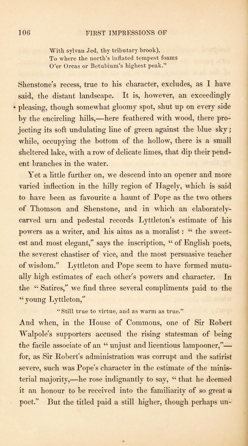 With sylvan Jed, thy tributary brook), To where the north’s inflated tempest foams O’er Orcas or Betubinm’s highest peak.” Shenstone’s recess, true to Ms character, excludes, as I have said, the distant landscape. It is, however, an exceedingly ♦ pleasing, though somewhat gloomy spot, shut up on every side by the encircling hills,—here feathered with wood, there pro¬ jecting its soft undulating line of green against the blue sky; while, occupying the bottom of the hollow, there is a small sheltered lake, with a row of delicate limes, that dip their pend¬ ent branches in the water. Yet a little further on, we descend into an opener and more varied inflection in the hilly region of Hagely, which is said to have been as favourite a haunt of Pope as the two others of Thomson and Shenstone, and in which an elaborately- carved urn and pedestal records Lyttleton’s estimate of his powers as a writer, and his aims as a moralist: “ the sweet¬ est and most elegant,” says the inscription, “ of English poets, the severest chastiser of vice, and the most persuasive teacher of wisdom.’^ Lyttleton and Pope seem to have formed mutu¬ ally high estimates of each other s powers and character. In the “ Satires,” we find three several compliments paid to the “young Lyttleton,” “ Still true to virtue, and as warm as true.” And when, in the House of Commons, one of Sir Robert Walpole’s supporters accused the rising statesman of being the facile associate of an “ unjust and licentious lampooner,”— for, as Sir Robert’s administration was corrupt and the satirist severe, such was Pope’s character in the estimate of the minis¬ terial majority,—he rose indignantly to say, “ that he deemed it an honour to he received into the familiarity of so great a poet.” But the titled paid a still higher, though perhaps un-