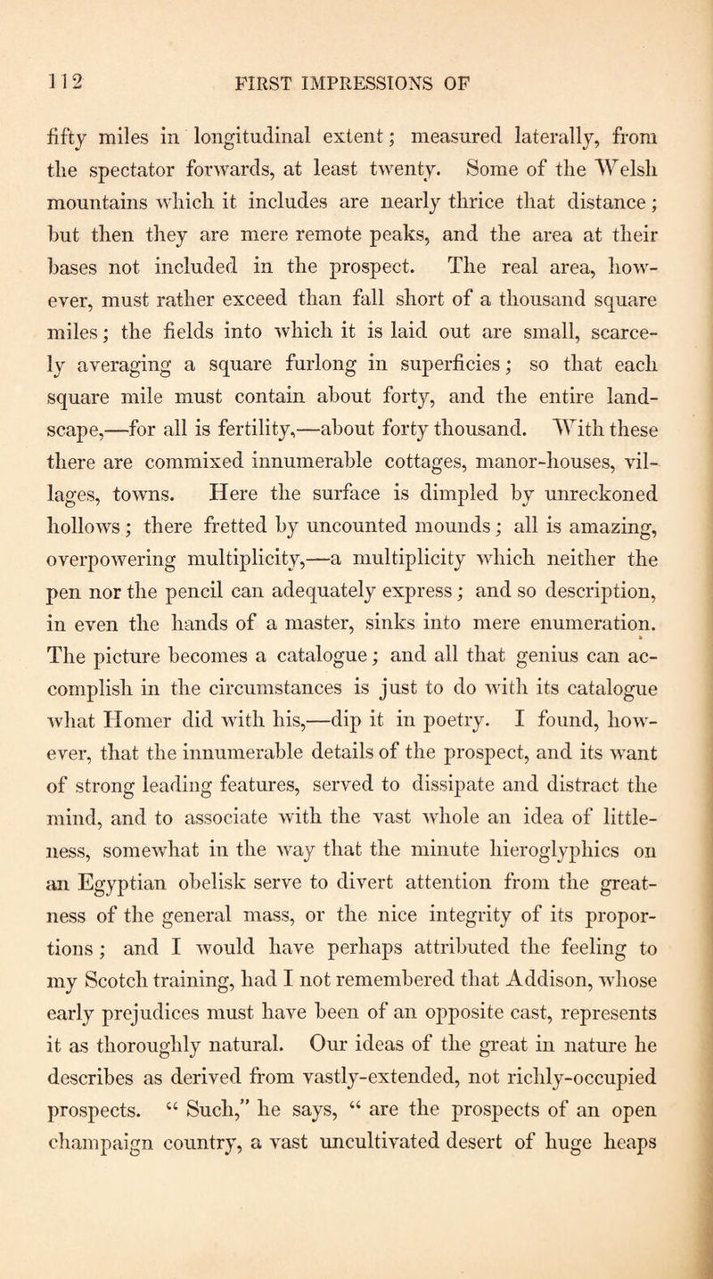 fifty miles in longitudinal extent; measured laterally, from tlie spectator forwards, at least twenty. Some of the Welsh mountains which it includes are nearly thrice that distance; but then they are mere remote peaks, and the area at their bases not included in the prospect. The real area, how¬ ever, must rather exceed than fall short of a thousand square miles; the fields into which it is laid out are small, scarce¬ ly averaging a square furlong in superficies; so that each square mile must contain about forty, and the entire land¬ scape,—for all is fertility,—about forty thousand. With these there are commixed innumerable cottages, manor-houses, vil¬ lages, towns. Here the surface is dimpled by unreckoned hollows; there fretted by uncounted mounds; all is amazing, overpowering multiplicity,—a multiplicity which neither the pen nor the pencil can adequately express; and so description, in even the hands of a master, sinks into mere enumeration. a The picture becomes a catalogue; and all that genius can ac¬ complish in the circumstances is just to do with its catalogue Avhat Homer did with his,—dip it in poetry. I found, how¬ ever, that the innumerable details of the prospect, and its want of strong leading features, served to dissipate and distract the mind, and to associate with the vast whole an idea of little¬ ness, somewhat in the way that the minute hieroglyphics on an Egyptian obelisk serve to divert attention from the great¬ ness of the general mass, or the nice integrity of its propor¬ tions ; and I would have perhaps attributed the feeling to my Scotch training, had I not remembered that Addison, whose early prejudices must have been of an opposite cast, represents it as thoroughly natural. Our ideas of the great in nature he describes as derived from vastly-extended, not richly-occupied prospects. “ Such,” he says, “ are the prosjDects of an open champaign country, a vast uncultivated desert of huge heaps