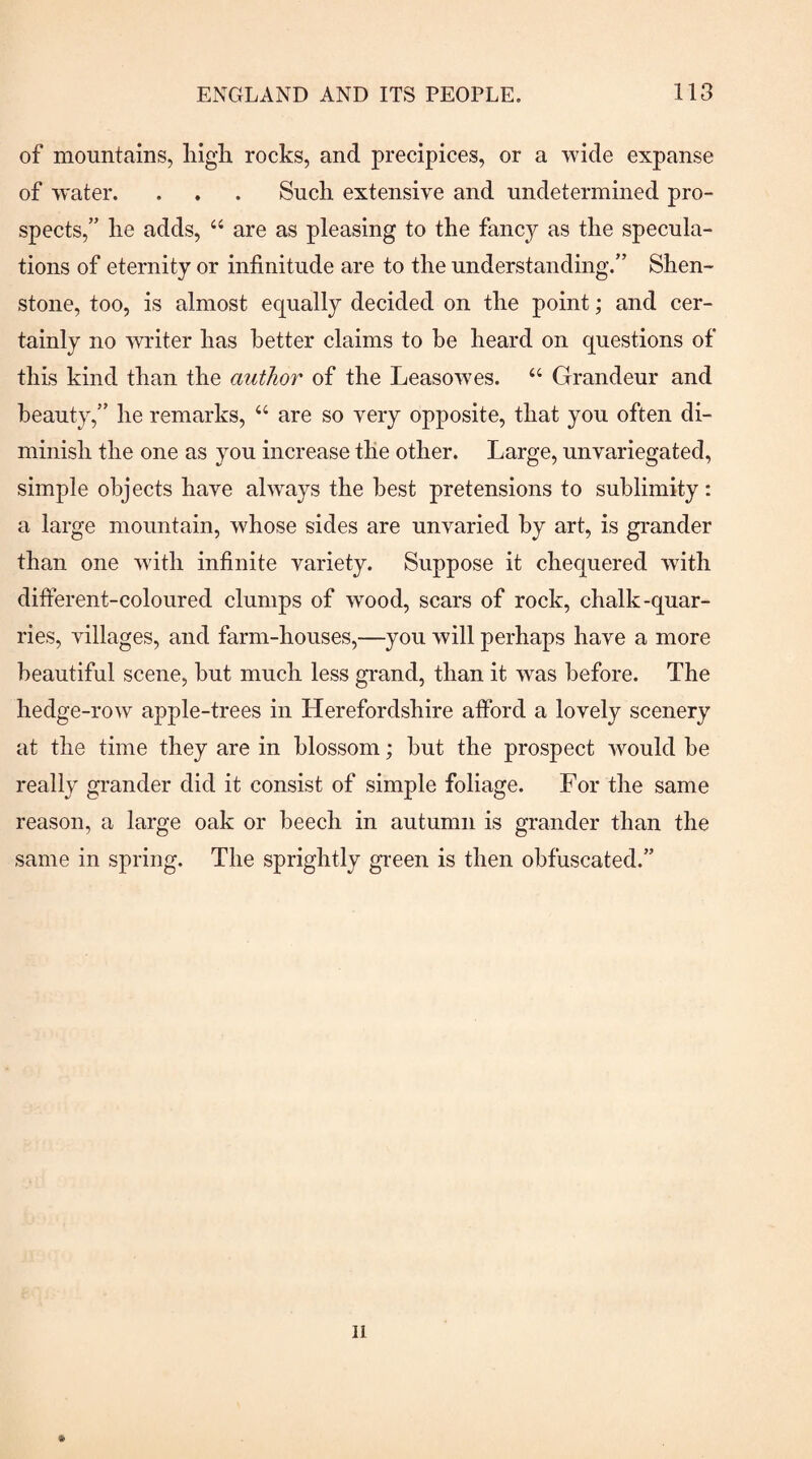 of mountains, liigh rocks, and precipices, or a wide expanse of water. . . . Such extensive and undetermined pro¬ spects,” he adds, “ are as pleasing to the fancy as the specula¬ tions of eternity or infinitude are to the understanding.” Shen- stone, too, is almost equally decided on the point; and cer¬ tainly no writer has better claims to he heard on questions of this kind than the author of the Leasowes. “ Grandeur and beauty,” he remarks, “ are so very opposite, that you often di¬ minish the one as you increase the other. Large, unvariegated, simple objects have always the best pretensions to sublimity: a large mountain, whose sides are unvaried hy art, is grander than one wdth infinite variety. Suppose it chequered with different-coloured clumps of wood, scars of rock, chalk-quar¬ ries, villages, and farm-houses,—you will perhaps have a more beautiful scene, but much less grand, than it was before. The hedge-row apple-trees in Herefordshire afford a lovely scenery at the time they are in blossom; but the prospect would be really grander did it consist of simple foliage. For the same reason, a large oak or beech in autumn is grander than the same in spring. The sprightly green is then obfuscated.”