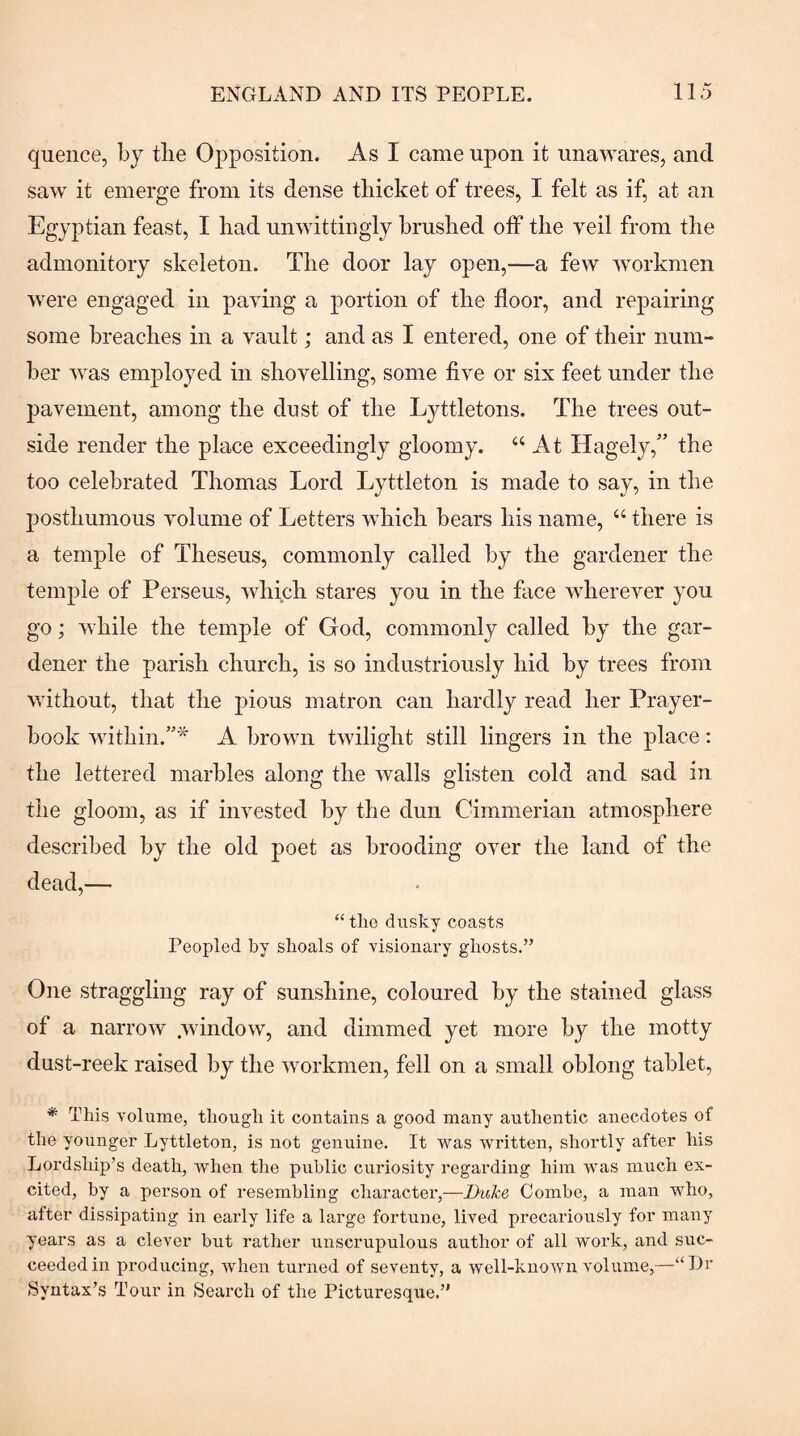 quence, by the Opposition. As I came upon it unawares, and saw it emerge from its dense tliicket of trees, I felt as if, at an Egyptian feast, I bad unwittingly brushed off the veil from the admonitory skeleton. The door lay open,—a few workmen were engaged in paving a portion of the floor, and repairing some breaches in a vault; and as I entered, one of their num¬ ber was employed in shovelling, some five or six feet under the pavement, among the dust of the Lyttletons. The trees out¬ side render the place exceedingly gloomy. “ At Hagely,” the too celebrated Thomas Lord Lyttleton is made to say, in the posthumous volume of Letters which bears his name, “ there is a temple of Theseus, commonly called by the gardener the temple of Perseus, which stares you in the face wherever you go; while the temple of God, commonly called by the gar¬ dener the parish church, is so industriously hid by trees from without, that the pious matron can hardly read her Prayer- book within.’’* A brown twilight still lingers in the place; the lettered marbles along the walls glisten cold and sad in the gloom, as if invested by the dun Cimmerian atmosphere described by the old poet as brooding over the land of the dead,— “ the dusky coasts Peopled by shoals of visionary ghosts.” One straggling ray of sunshine, coloured by the stained glass of a narrow .window, and dimmed yet more by the motty dust-reek raised by the workmen, fell on a small oblong tablet, * This volume, though it contains a good many authentic anecdotes of the younger Lyttleton, is not genuine. It vvms written, shortly after his Lordship’s death, when the public curiosity regarding him was much ex¬ cited, by a person of resembling character,—Duke Combe, a man who, after dissipating in early life a large fortune, lived precariously for many years as a clever but rather unscrupulous author of all work, and suc¬ ceeded in producing, when turned of seventy, a well-known volume,—“Dc Syntax’s Tour in Search of the Picturesque.’*