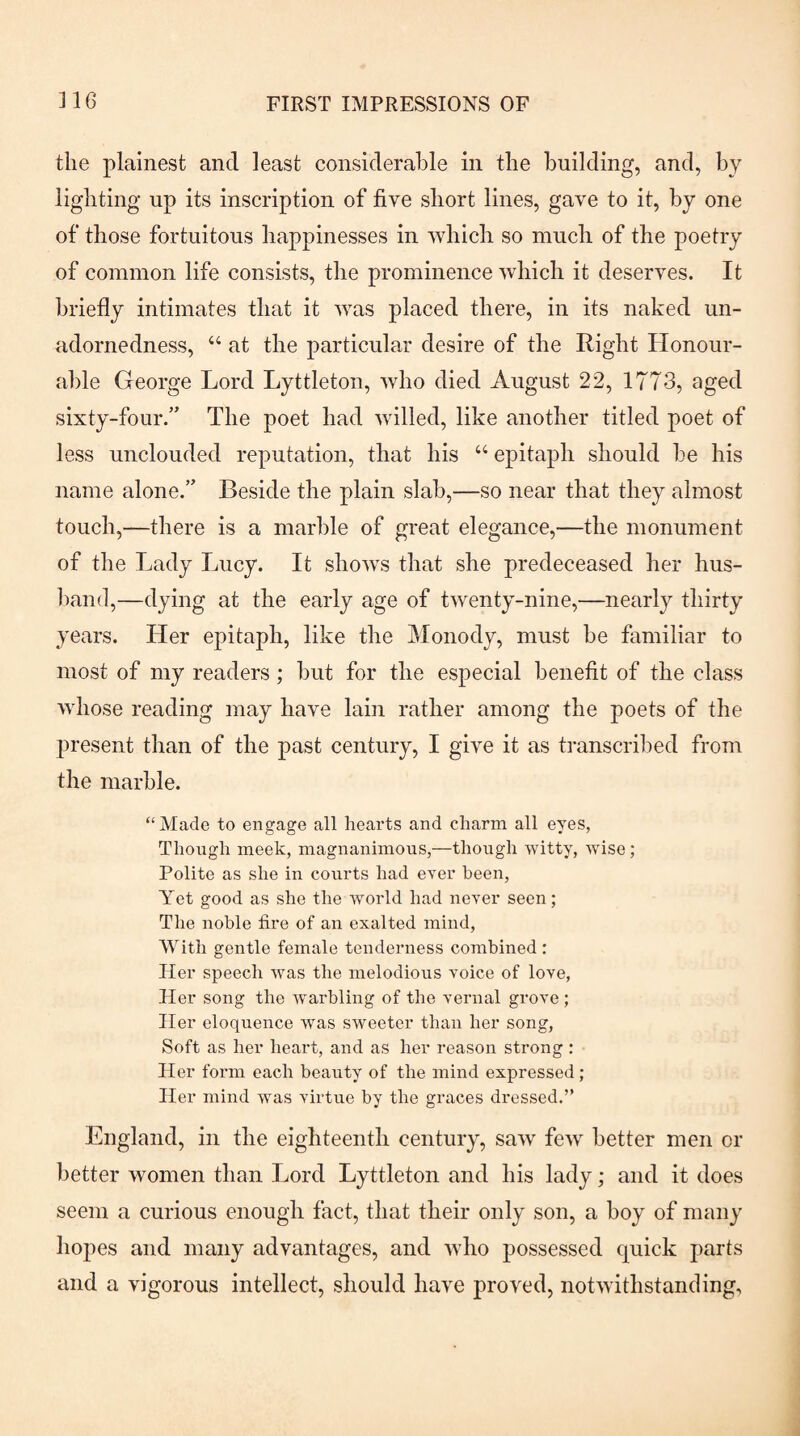 the plainest and least considerable in the building, and, by lighting up its inscription of five short lines, gave to it, by one of those fortuitous happinesses in which so much of the poetry of common life consists, the prominence which it deserves. It briefly intimates that it was placed there, in its naked un¬ adornedness, “ at the particular desire of the Right Honour¬ able George Lord Lyttleton, who died August 22, 1773, aged sixty-four.” The poet had willed, like another titled poet of less unclouded reputation, that his “ epitaph should be his name alone.” Beside the plain slab,—so near that they almost touch,—there is a marble of great elegance,—the monument of the Lady Lucy. It shows that she predeceased her hus- l)and,—dying at the early age of twenty-nine,—nearly thirty years. Her epitaph, like the Monody, must be familiar to most of my readers; but for the especial benefit of the class whose reading may have lain rather among the poets of the jwesent than of the past century, I give it as ti-anscribed from the marble. “Made to engage all hearts and charm all eyes, Though meek, magnanimous,—though witty, wise; Polite as she in courts had ever been. Yet good as she the world had never seen; The noble fire of an exalted mind. With gentle female tenderness combined ; Her speech was the melodious voice of love. Her song the warbling of the vernal grove ; Her eloquence was sweeter than her song. Soft as her heart, and as her reason strong : Her form each beauty of the mind expressed; Her mind was virtue by the graces dressed.” England, in the eighteenth century, saw few better men or better women than Lord Lyttleton and his lady; and it does seem a curious enough fact, that their only son, a boy of many hopes and many advantages, and who possessed quick parts and a vigorous intellect, should have proved, notwithstanding.