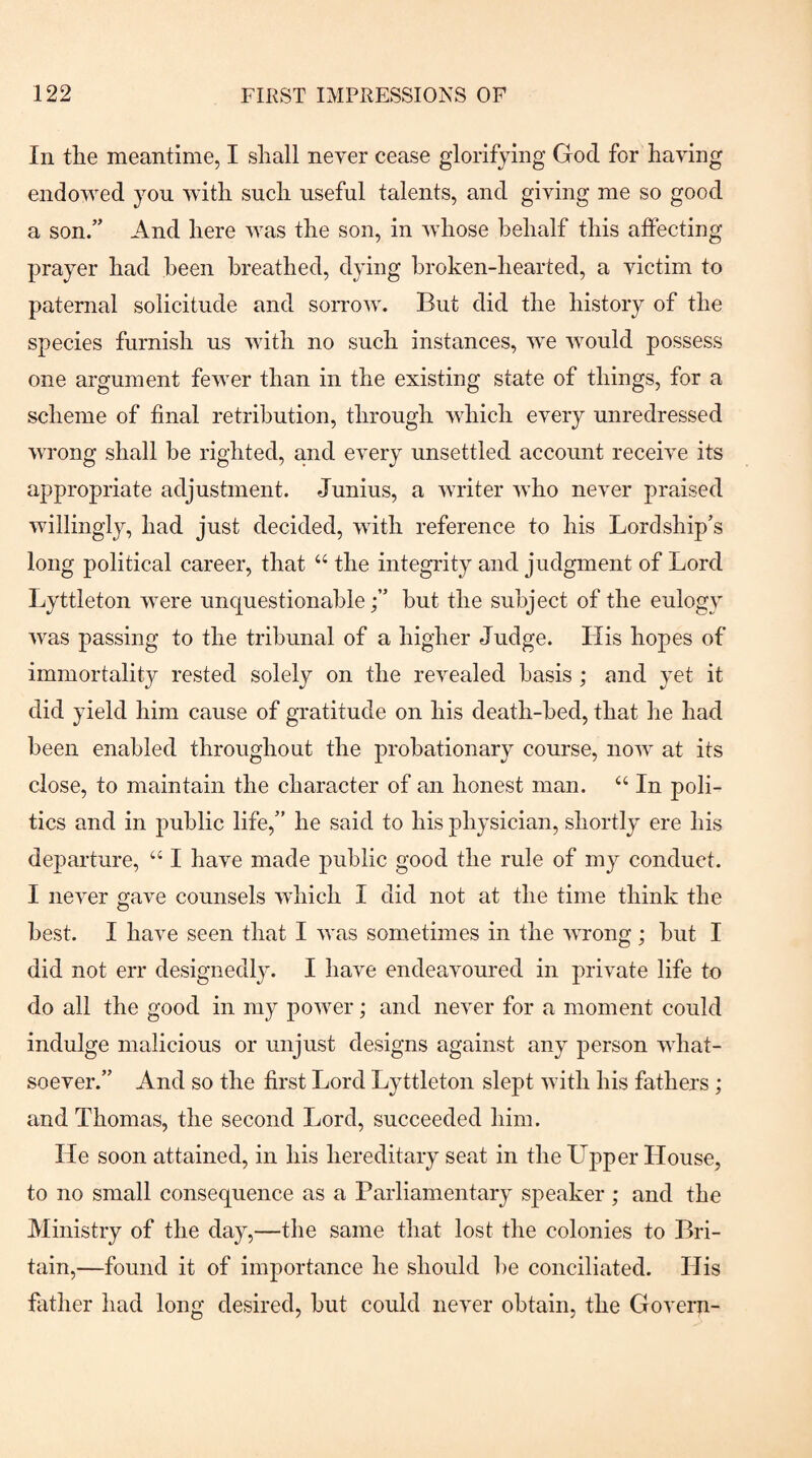 In the meantime, I shall never cease glorifying God for having endowed yon with such useful talents, and giving me so good a son.” And here was the son, in whose behalf this affecting prayer had been breathed, dying broken-hearted, a victim to paternal solicitude and sorrow. But did the history of the species furnish us with no such instances, we would possess one argument fewer than in the existing state of things, for a scheme of final retribution, through which every unredressed wrong shall be righted, and every unsettled account receive its appropriate adjustment. Junius, a writer who never praised willingly, had just decided, with reference to his Lordship’s long political career, that “ the integrity and judgment of Lord Lyttleton were unquestionablebut the subject of the eulogy was passing to the tribunal of a higher Judge. His hopes of immortality rested solely on the revealed basis ; and yet it did yield him cause of gratitude on his death-bed, that he had been enabled throughout the probationary course, now at its close, to maintain the character of an honest man. “ In poli¬ tics and in public life,” he said to his physician, shortly ere his departure, ‘‘ I have made public good the rule of my conduct. I never gave counsels which I did not at the time think the best. I have seen that I was sometimes in the wrong ; but I did not err designedl}^ I have endeavoured in private life to do all the good in my power; and never for a moment could indulge malicious or unjust designs against any person what¬ soever.” And so the first Lord Lyttleton slept with his fathers; and Thomas, the second Lord, succeeded him. He soon attained, in his hereditary seat in the Upper House, to no small consequence as a Parliamentary speaker; and the Ministry of the day,—the same that lost the colonies to Bri¬ tain,—found it of importance he should be conciliated. His father had long desired, but could never obtain, the Govern-