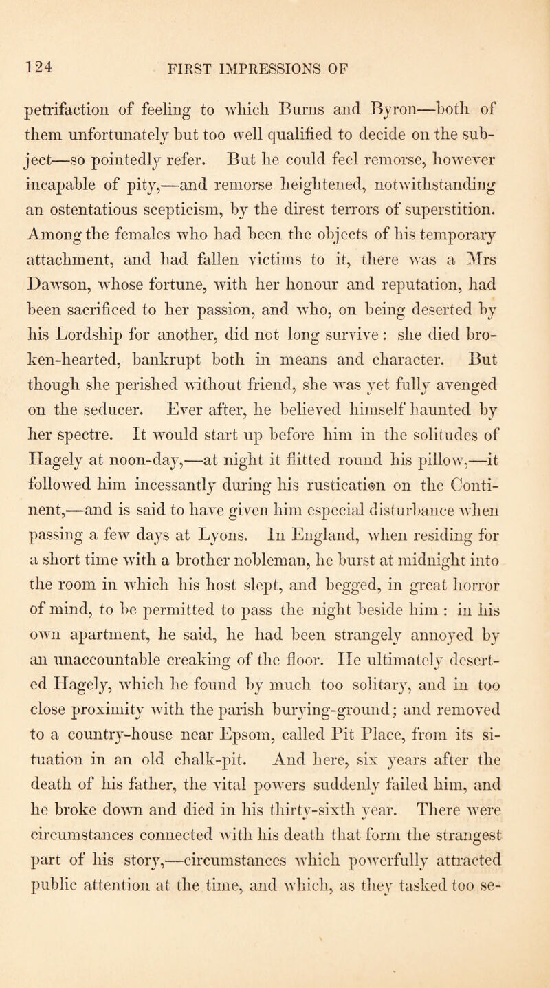 petrifaction of feeling to wliicli Burns and Byron—both of them unfortunately hut too well qualified to decide on the sub¬ ject—so pointedly refer. But he could feel remorse, however incapable of pity,—and remorse heightened, notwithstanding an ostentatious scepticism, by the direst terrors of superstition. Among the females who had been the objects of his temporary attachment, and had fallen victims to it, there was a Mrs Dawson, whose fortune, with her honour and reputation, had been sacrificed to her passion, and wBo, on being deserted by his Lordship for another, did not long survive: she died bro¬ ken-hearted, bankrupt both in means and character. But though she perished without friend, she was yet fully avenged on the seducer. Ever after, he believed himself haunted by her spectre. It would start up before him in the solitudes of Hagely at noon-day,—at night it fiitted round his pillow,—it followed him incessantly during his rustication on the Conti¬ nent,—and is said to have given him especial disturbance when passing a few days at Lyons. In England, when residing for a short time with a brother nobleman, he burst at midnight into the room in which his host slept, and begged, in great horror of mind, to be permitted to pass the night beside him : in his own apartment, he said, he had been strangely annoyed by an unaccountable creaking of the floor. lie ultimately desert¬ ed Hagely, which he found by much too solitary, and in too close proximity with the parish burying-ground; and removed to a country-house near Epsom, called Pit Place, from its si¬ tuation in an old chalk-pit. And here, six years after the death of his father, the vital powers suddenly failed him, and he broke down and died in his thirty-sixth year. There were circumstances connected with his death that form the strangest part of his story,—circumstances which powerfully attracted public attention at the time, and which, as they tasked too se-