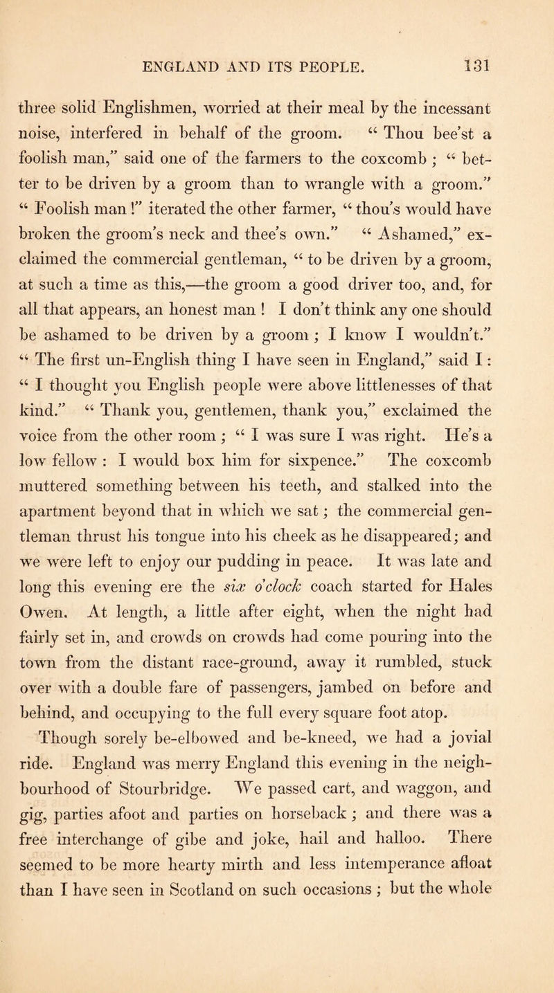 three solid Englishmen, worried at their meal by the incessant noise, interfered in behalf of the groom. “ Thou hee’st a foolish man,” said one of the farmers to the coxcomb ; bet¬ ter to be driven by a groom than to wrangle with a groom.” “ Foolish man 1” iterated the other farmer, ‘‘ thou s would have broken the groom’s neck and thee’s own.” “ Ashamed,” ex¬ claimed the commercial gentleman, “ to be driven by a groom, at such a time as this,—the groom a good driver too, and, for all that appears, an honest man ! I don’t think any one should he ashamed to be driven by a groom; I know I wouldn’t.” “ The first un-English thing I have seen in England,” said I: “ I thought you English people were above littlenesses of that kind.” “ Thank you, gentlemen, thank you,” exclaimed the voice from the other room ; “ I was sure I was right. He’s a low fellow : I would box him for sixpence.” The coxcomb muttered something between his teeth, and stalked into the apartment beyond that in which we sat; the commercial gen¬ tleman thrust his tongue into his cheek as he disappeared; and we were left to enjoy our pudding in peace. It was late and long this evening ere the sia; dclock coach started for Hales Owen. At length, a little after eight, when the night had fairly set in, and crowds on crowds had come pouring into the town from the distant race-ground, away it rumbled, stuck over with a double fare of passengers, jamhed on before and behind, and occupying to the full every square foot atop. Though sorely he-elbowed and he-kneed, we had a jovial ride. England was merry England this evening in the neigh¬ bourhood of Stourbridge. We passed cart, and waggon, and gig, parties afoot and parties on horseback; and there was a free interchange of gibe and joke, hail and halloo. There seemed to he more hearty mirth and less intemperance afloat than I have seen in Scotland on such occasions ; hut the whole