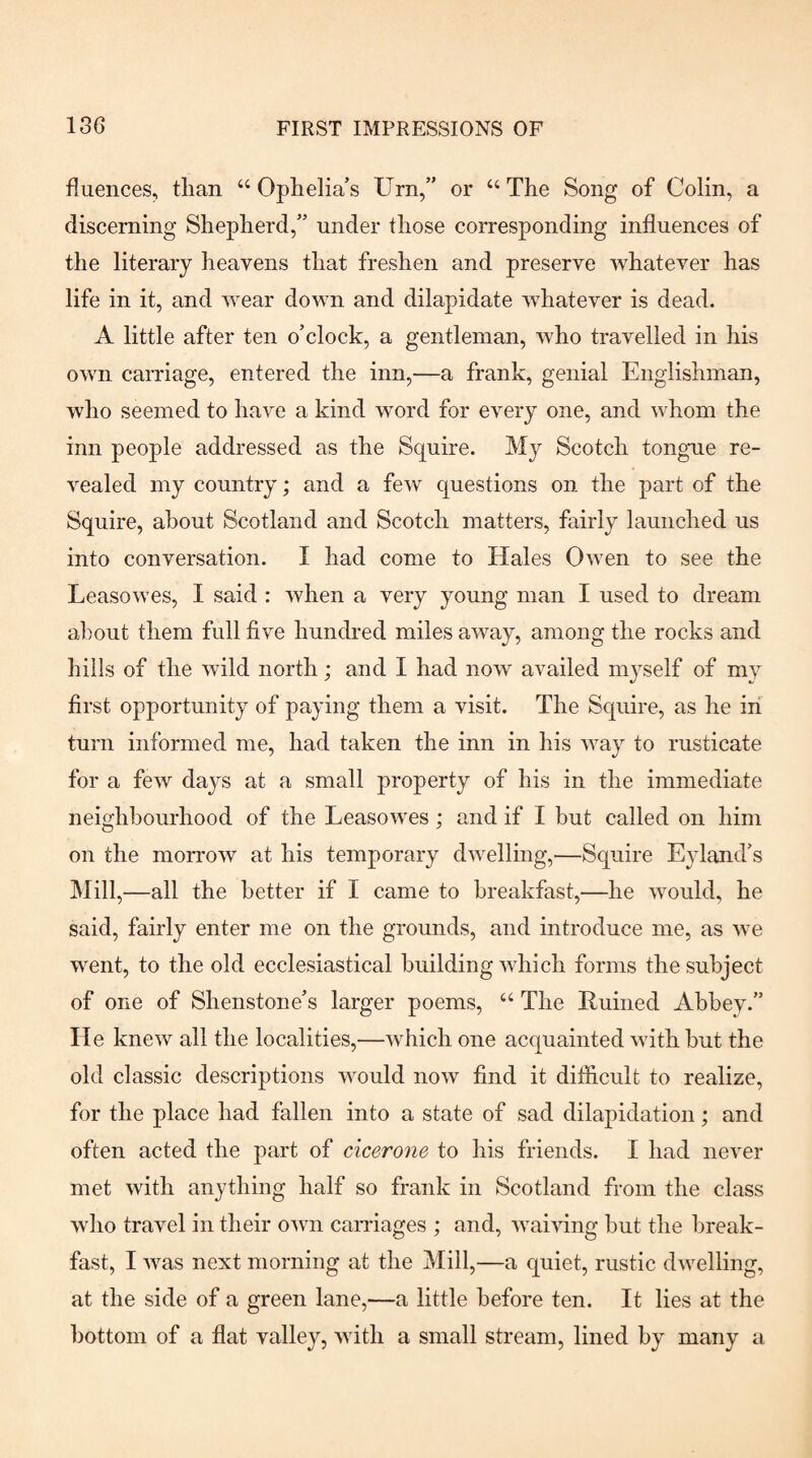 fiuences, than “ Ophelia’s Urn,” or “ The Song of Colin, a discerning Shepherd,” under those corresponding influences of the literary heavens that freshen and preserve whatever has life in it, and wear down and dilapidate whatever is dead. A little after ten o’clock, a gentleman, who travelled in his own carriage, entered the inn,—a frank, genial Englishman, who seemed to have a kind word for every one, and whom the inn people addressed as the Squire. My Scotch tongne re¬ vealed my country; and a few questions on the part of the Squire, about Scotland and Scotch matters, fairly launched us into conversation. I had come to Hales Owen to see the Leasowes, I said : when a very young man I used to dream about them full five hundred miles away, among the rocks and hills of the wild north; and I had now availed mj-self of my first opportunity of paying them a visit. The Squire, as he in turn informed me, had taken the inn in his way to rusticate for a few days at a small property of his in the immediate neighbourhood of the Leasowes; and if I but called on him on the morrow at his temporary dwelling,—Squire Ejdand’s Mill,—all the better if I came to breakfast,—he would, he said, fairly enter me on the grounds, and introduce me, as we went, to the old ecclesiastical building which forms the subject of one of Shenstone’s larger poems, “ The Euiiied Abbey-” He knew all the localities,—which one acquainted with hut the old classic descriptions would now find it ditficult to realize, for the place had fallen into a state of sad dilapidation; and often acted the part of cicerone to his friends. I had never met with anything half so frank in Scotland from the class who travel in their own canaages ; and, waiving hut the break¬ fast, I was next morning at the Mill,—a quiet, rustic dwelling, at the side of a green lane,—a little before ten. It lies at the bottom of a flat valley, with a small stream, lined by many a