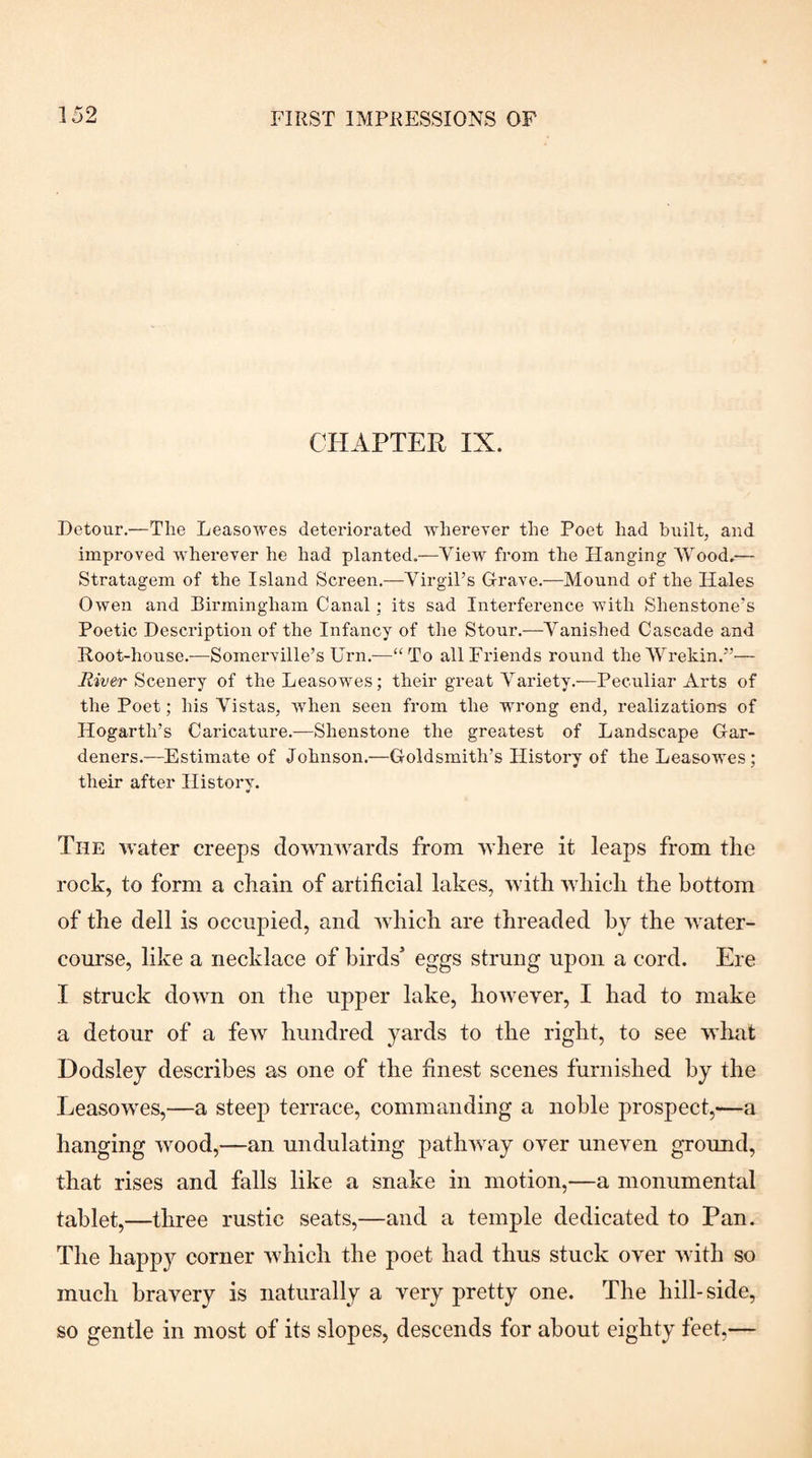 CHAPTER IX. Detour.—The Leasowes deteriorated wherever the Poet had built, and improved wherever he had planted.—View from the Hanging Wood,— Stratagem of the Island Screen.—YirgiPs Grave.—Mound of the Hales Owen and Birmingham Canal: its sad Interference with Shenstone's Poetic Description of the Infancy of the Stour.—Vanished Cascade and Root-house.—Somerville’s Urn.—“To all Friends round the'Wrekin.”— Scenery of the Leasowes; their great Variety.—Peculiar Arts of the Poet; his Vistas, when seen from the wrong end, realizations of Hogarth’s Caricature.—Shenstone the greatest of Landscape Gar¬ deners.—Estimate of Johnson.—Goldsmith’s History of the Leasowes; their after History. The water creeps downwards from where it leaps from the rock, to form a chain of artificial lakes, with which the bottom of the dell is occupied, and wdiich are threaded by the water¬ course, like a necklace of birds’ eggs strung upon a cord. Ere I struck down on the upper lake, however, I had to make a detour of a few hundred yards to the right, to see whtit Dodsley describes as one of the finest scenes furnished by the Leasowes,—a steep terrace, commanding a noble prospect,—a hanging wood,—an undulating patliAvay over uneven ground, that rises and falls like a snake in motion,—a monumental tablet,—three rustic seats,—and a temple dedicated to Pan. The happy corner which the poet had thus stuck over with so much bravery is naturally a very pretty one. The hill-side, so gentle in most of its slopes, descends for about eighty feet,—