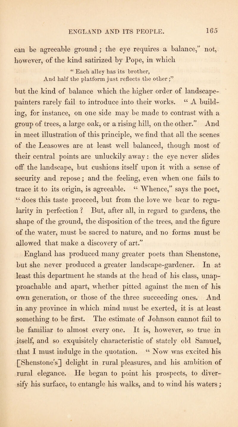 can be agreeable ground; tlie eye requires a balance,” not, however, of the kind satirized by Pope, in which “ Each alley has its brother, And half the platform just reflects the other but the kind of balance which the higher order of landscape- painters rarely fail to introduce into their works. “ A build¬ ing, for instance, on one side may be made to contrast with a group of trees, a large oak, or a rising hill, on the other.” And in meet illustration of this principle, we find that all the scenes of the Leasewes are at least well balanced, though most of their central points are unluckily away: the eye never slides ofiT the landscape, but cushions itself upon it with a sense of security and repose; and the feeling, even when one fails to trace it to its origin, is agreeable. “ Whence,” says the poet, ‘‘ does this taste proceed, but from the love we bear to regu¬ larity in perfection ? But, after all, in regard to gardens, the shape of the ground, the disposition of the trees, and the figure of the water, must be sacred to nature, and no forms must be allowed that make a discovery of art.” England has produced many greater poets than She-nstone, hut she never produced a greater landscape-gardener. In at least this department he stands at the head of his class, unap¬ proachable and apart, whether pitted against the men of his owui generation, or those of the three succeeding ones. And in any province in which mind must be exerted, it is at least something to be first. The estimate of Johnson cannot fail to be familiar to almost every one. It is, however, so true in itself, and so exquisitely characteristic of stately old Samuel, that I must indulge in the quotation. “ Now was excited his [^Shenstone’s] delight in rural pleasures, and his ambition of rural elegance. He began to point his prospects, to diver¬ sify his sm’face, to entangle his walks, and to wind his waters;