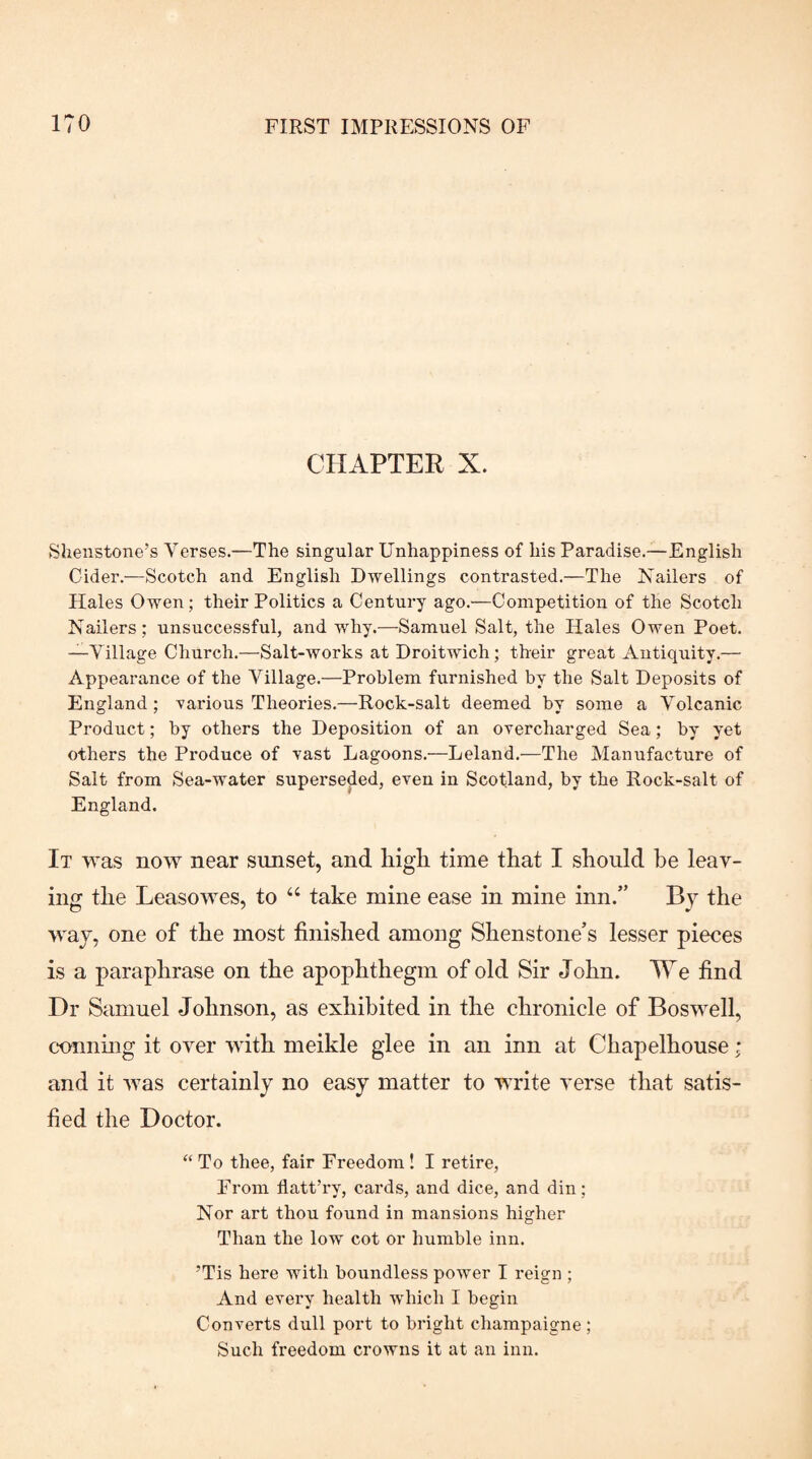 CHAPTER X. Shenstone’s Verses.—The singular Unhappiness of his Paradise.—English Cider.—Scotch and English Dwellings contrasted.—The Nailers of Hales Owen; their Politics a Century ago.—Competition of the Scotch Nailers; unsuccessful, and why.—Samuel Salt, the Hales Owen Poet. —Village Church.—Salt-works at Droitwich; their great Antiquity.— Appearance of the Village.—Problem furnished by the Salt Deposits of England; various Theories.—Rock-salt deemed by some a Volcanic Product; by others the Deposition of an orercharged Sea; by yet others the Produce of vast Lagoons.—Leland.—The Manufacture of Salt from Sea-water superseded, even in Scotland, by the Rock-salt of England. It was now near sunset, and higli time that I should he leav¬ ing the Leasowes, to “ take mine ease in mine inn.” By the way, one of the most finished among Shenstone’s lesser pieces is a paraphrase on the apophthegm of old Sir John. We find Dr Samuel Johnson, as exhibited in the chronicle of Boswell, conning it over with meikle glee in an inn at Chapelhouse ; and it was certainly no easy matter to write verse that satis¬ fied the Doctor. “To thee, fair Freedom! I retire. From flatt’ry, cai*ds, and dice, and din; Nor art thou found in mansions higher Than the low cot or humble inn. ’Tis here with boundless power I reign ; And every health which I begin Converts dull port to bright champaigne ; Such freedom crowns it at an inn.