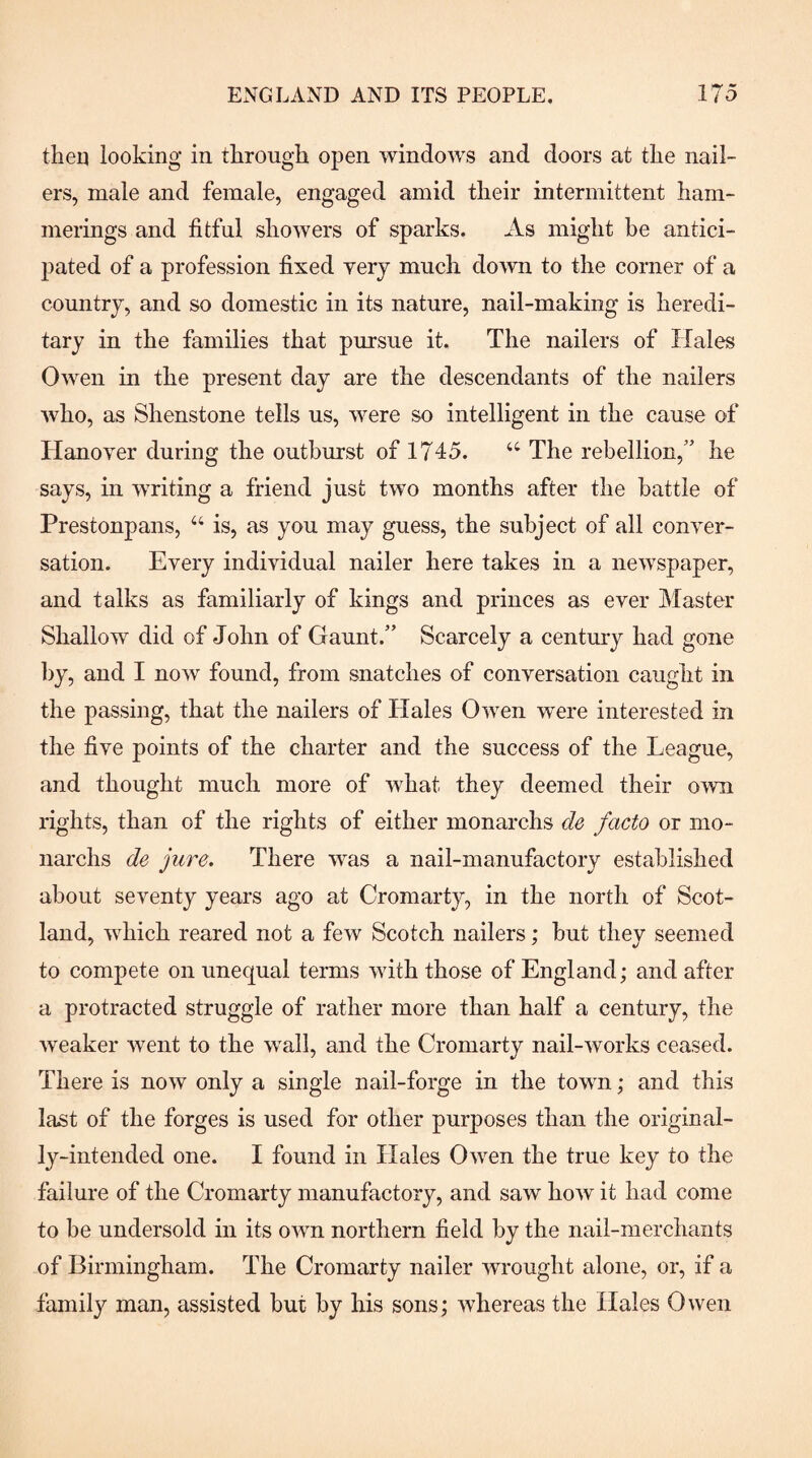 then looking in through open windows and doors at the nail¬ ers, male and female, engaged amid their intermittent ham¬ merings and fitful showers of sparks. As might be antici¬ pated of a profession fixed yerj much down to the corner of a country, and so domestic in its nature, nail-making is heredi¬ tary in the families that pursue it. The nailers of Hales Owen in the present day are the descendants of the nailers who, as Shenstone tells us, were so intelligent in the cause of Hanoyer during the outbiurst of 1745. ‘‘ The rebellion,” he says, in writing a friend just two months after the battle of Prestonpans, is, as you may guess, the subject of all conyer- sation. Eyery indiyidual nailer here takes in a newspaper, and talks as familiarly of kings and princes as eyer Master Shallow did of John of Gaunt.” Scarcely a century had gone l)y, and I now found, from snatches of conyersation caught in the passing, that the nailers of Hales Owen were interested in the fiye points of the charter and the success of the League, and thought much more of what they deemed their own rights, than of the rights of either monarchs de facto or mo- narchs de jure. There was a nail-manufactory established about seyenty years ago at Cromarty, in the north of Scot¬ land, which reared not a few Scotch nailers; but they seemed to compete on unequal terms with those of England; and after a protracted struggle of rather more than half a century, the weaker went to the wall, and the Cromarty nail-works ceased. There is now only a single nail-forge in the town; and this last of the forges is used for other purposes than the original¬ ly-intended one. I found in Hales Owen the true key to the failure of the Cromarty manufactory, and saw how it had come to be undersold in its own northern field by the nail-merchants of Birmingham. The Cromarty nailer wrought alone, or, if a family man, assisted but by his sons; whereas the Hales Owen