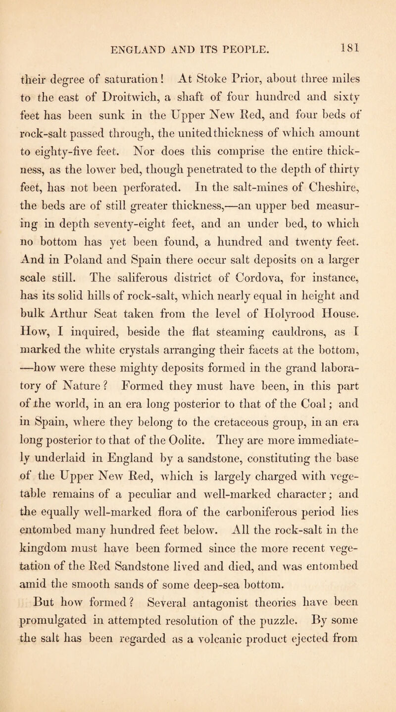 their degree of saturation! At Stoke Prior, about three miles to the east of Droitwich, a shaft of four hundred and sixty feet has been sunk in the Upper New Red, and four beds of rock-salt passed through, the united thickness of which amount to eighty-live feet. Nor does this comprise the entire thick¬ ness, as the lower bed, though penetrated to the depth of thirty feet, has not been perforated. In the salt-mines of Cheshire, the beds are of still greater thickness,—an upper bed measur¬ ing in depth seventy-eight feet, and an under bed, to which no bottom has yet been found, a hundred and twenty feet. And in Poland and Spain there occur salt deposits on a larger scale still. The saliferous district of Cordova, for instance, has its solid hills of rock-salt, which nearly equal in height and bulk Arthur Seat taken from the level of Holvi'ood House. How, I inquired, beside the flat steaming cauldrons, as I marked the white crystals arranging their facets at the bottom, —how were these mighty deposits formed in the grand labora¬ tory of Nature ? Formed they must have been, in this part of .the world, in an era long posterior to that of the Coal; and in Spain, where they belong to the cretaceous group, in an era long posterior to that of the Oolite. They are more immediate¬ ly underlaid in England by a sandstone, constituting the base of the Upper New Red, which is largely charged with vege¬ table remains of a peculiar and well-marked character; and the equally well-marked flora of the carboniferous period lies entombed many hundred feet below. All the rock-salt in the kingdom must have been formed since the more recent vege¬ tation of the Red Sandstone lived and died, and was entombed amid the smooth sands of some deep-sea bottom. But how formed ? Several antagonist theories have been promulgated in attempted resolution of the puzzle. By some the salt has been regarded as a volcanic product ejected from