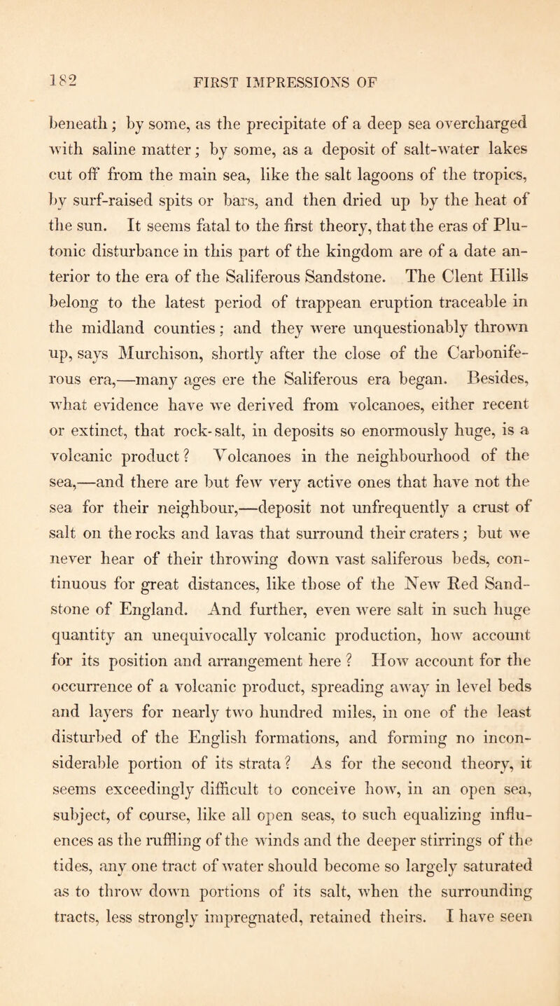 l^eneatli; by some, as the precipitate of a deep sea overcharged with saline matter; by some, as a deposit of salt-water lakes cut off from the main sea, like the salt lagoons of the tropics, by surf-raised spits or bars, and then dried up by the heat of the sun. It seems fatal to the first theory, that the eras of Plu¬ tonic disturbance in this part of the kingdom are of a date an¬ terior to the era of the Saliferous Sandstone. The Clent Hills belong to the latest period of trappean eruption traceable in the midland counties; and they were unquestionably thrown up, says Murchison, shortly after the close of the Carbonife¬ rous era,—many ages ere the Saliferous era began. Besides, what evidence have we derived from volcanoes, either recent or extinct, that rock-salt, in deposits so enormously huge, is a volcanic product ? Volcanoes in the neighbourhood of the sea,—and there are but few very active ones that have not the sea for their neighbour,—deposit not unfrequently a crust of salt on the rocks and lavas that surround their craters; but we never hear of their throwing down vast saliferous beds, con¬ tinuous for great distances, like those of the New^ Bed Sand¬ stone of England. And further, even were salt in such huge quantity an unequivocally volcanic production, how account for its position and arrangement here ? How account for the occurrence of a volcanic product, spreading away in level beds and layers for nearly two hundred miles, in one of the least distm'bed of the English formations, and forming no incon- sideral)le portion of its strata ? As for the second theory, it seems exceedingly difficult to conceive how, in an open sea, subject, of course, like all open seas, to such equalizing influ¬ ences as the ruffling of the winds and the deeper stirrings of the tides, any one tract of water should become so largely saturated as to throw down portions of its salt, when the surrounding tracts, less strongly impregnated, retained theirs. I have seen