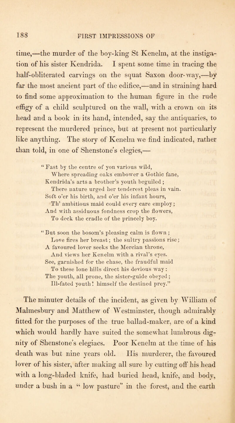 time,—the murder of the boy-king St Kenelm, at the instiga¬ tion of his sister Kendrida. I spent some time in tracing the half-obliterated carvings on the squat Saxon door-wa}^—by far the most ancient part of the edifice,—and in straining hard to find some approximation to the human figure in the rude efiigy of a child sculptured on the wall, with a crown on its head and a book in its hand, intended, say the antiquaries, to represent the murdered prince, but at present not particularly like anything. The story of Kenelm we find indicated, rather than told, in one of Shenstone’s elegies,— “ Fast by tbe centre of yon yarions wild, Where spreading oaks embower a Gothic fane, Kendrida’s arts a brother’s youth beguiled ; There nature urged her tenderest pleas in vain. Soft o’er his birth, and o’er his infant hours, Th’ ambitious maid could eyery care employ; And with assiduous fondness crop the flowers. To deck the cradle of the princely boy. But soon the bosom’s pleasing calm is flown ; Loye fires her breast; the sultry passions rise ; A fayoured loyer seeks the Mercian throne. And yiews her Kenelm with a rival’s eyes. See, garnished for the chase, the fraudful maid To these lone hills direct his devious way: The youth, all prone, the sister-guide obeyed; Ill-fated youth! himself the destined prey.” The minuter details of the incident, as given by AVilliam of Malmesbury and Matthew of AYestminster, though admirably fitted for the purposes of the true ballad-maker, are of a kind which would hardly have suited the somewhat lumbrous dig¬ nity of Shenstone’s elegiacs. Poor Kenelm at the time of his death was but nine years old. Ilis murderer, the favoured lover of his sister, after making all sure by cutting off his head with a long-bladed knife, had buried head, knife, and body, under a bush in a “ low pasture” in the forest, and the earth