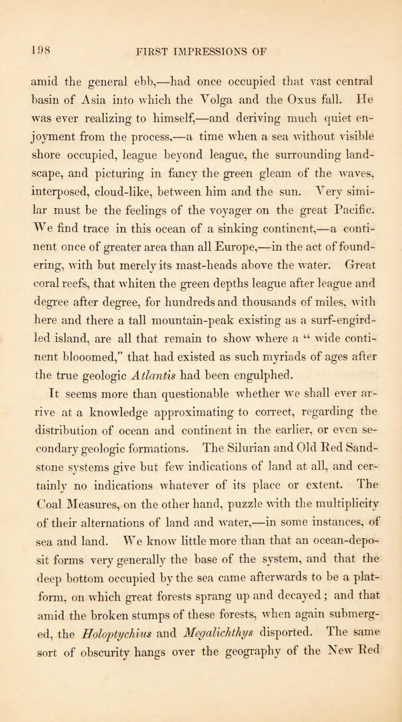 amid the general ebb,—bad once occupied tliat vast central basin of Asia into wbicb the Volga and the Oxus fall. He was ever realizing to himself,—and deriving much quiet en¬ joyment from the process,—a time Avben a sea Avithout visible shore occupied, league beyond league, the surrounding land¬ scape, and picturing in fancy the gi'een gleam of the Avaves, interposed, cloud-like, betAveen him and the sun. Very simi¬ lar must be the feelings of the voyager on the great Pacific. We find trace in this ocean of a sinking continent,—a conti¬ nent once of greater area than all Europe,—in the act of found¬ ering, AA ith hut merely its mast-heads above the Avater. Great coral reefs, that Avhiten the green depths league after league and degree after degree, for hundreds and thousands of miles, Avith here and there a tall mountain-peak existing as a surf-engird¬ led island, are all that remain to shoAV Avhere a “ Avide conti¬ nent hlooomed,” that had existed as such myriads of ages after the true geologic Atlantis had been engulphed. It seems more than questionable Avhether AAe shall eA^er ar¬ rive at a knowledge approximating to correct, regarding the distribution of ocean and continent in the earlier, or eA^en se¬ condary geologic formations. The Silurian and Old Red Sand¬ stone systems give hut feAv indications of land at all, and cer¬ tainly no indications Avhatever of its place or extent. The Coal Measures, on the other hand, puzzle Avith the multiplicity of their alternations of land and Avater,—in some instances, of sea and land. We knoAV little more than that an ocean-depo¬ sit forms A^ery generally the base of the system, and that the deep bottom occupied by the sea came afterAA^ards to he a plat¬ form, on AApich great forests sprang up and decayed; and that amid the broken stumps of these forests, Avhen again submerg¬ ed, the Holoiotychius and Megalichthys disported. The same sort of obscurity hangs over the geography of the Ncav Red