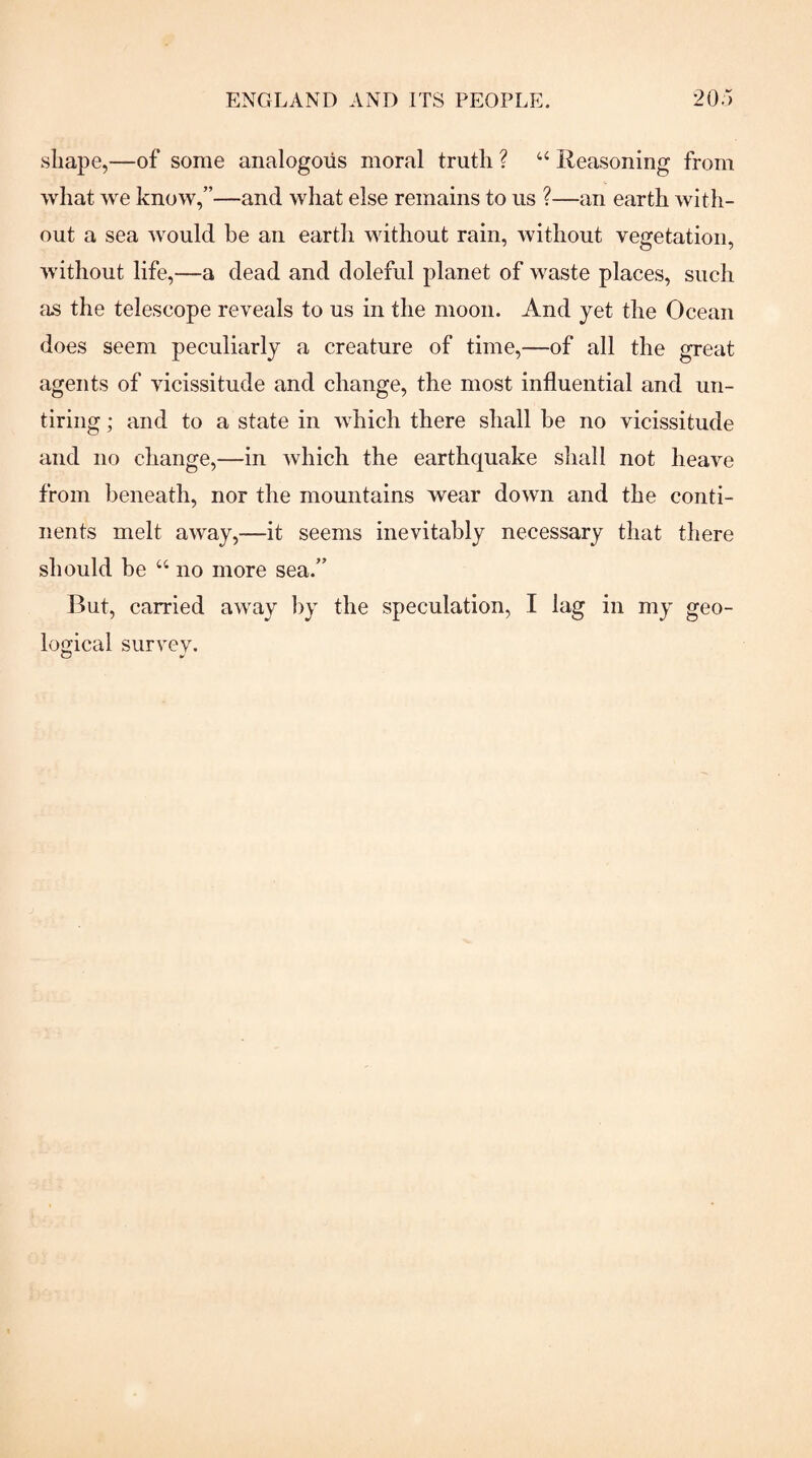 shape,—of some analogous moral truth ? ‘‘ Reasoning from what we know,”—and what else remains to us ?—an earth with¬ out a sea would be an earth without rain, without vegetation, without life,—a dead and doleful planet of waste places, such as the telescope reveals to us in the moon. And yet the Ocean does seem peculiarly a creature of time,—of all the great agents of vicissitude and change, the most influential and un¬ tiring ; and to a state in which there shall be no vicissitude and no change,—in which the earthquake shall not heave from beneath, nor the mountains wear down and the conti¬ nents melt away,—it seems inevitably necessary that there should be “ no more sea.” But, carried away by the speculation, I lag in my geo¬ logical survey.