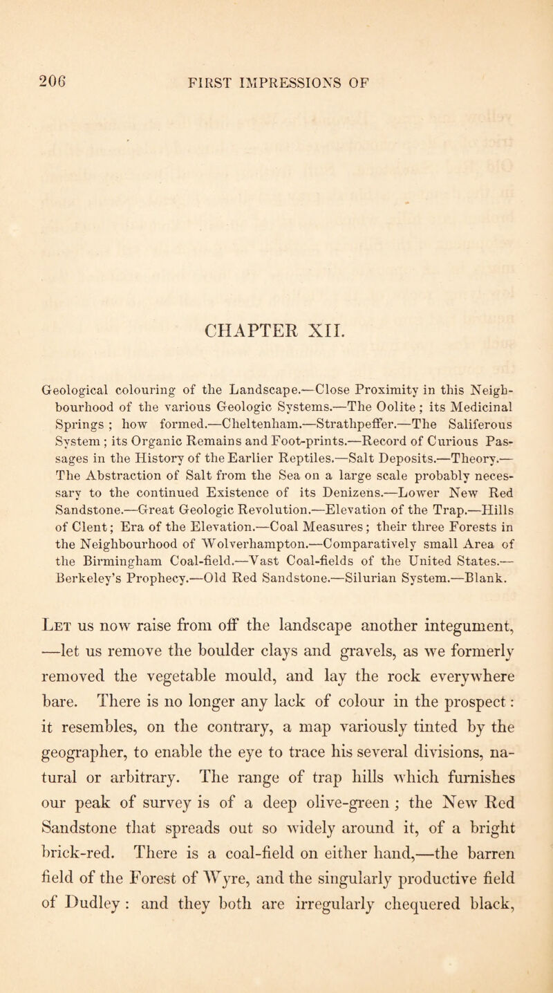 CHAPTER XII. Geological colouring of the Landscape.—Close Proximity in this Neigh¬ bourhood of the various Geologic Systems.—The Oolite; its Medicinal Springs ; how formed.—Cheltenham.—Strathpeffer.—The Saliferous System ; its Organic Remains and Foot-prints.—Record of Curious Pas¬ sages in the History of the Earlier Reptiles.—Salt Deposits.—Theory.— The Abstraction of Salt from the Sea on a large scale probably neces¬ sary to the continued Existence of its Denizens.—Lower New Red Sandstone.—Great Geologic Revolution.—Elevation of the Trap.—Hills of Clent; Era of the Elevation.—Coal Measures; their three Forests in the Neighbourhood of Wolverhampton.—Comparatively small Area of the Birmingham Coal-field.—Vast Coal-fields of the United States.— Berkeley’s Prophecy.—Old Red Sandstone.—Silurian System.—Blank. Let us now raise from off the landscape another integument, —let us remove the boulder clays and gravels, as we formerly removed the vegetable mould, and lay the rock everywhere hare. There is no longer any lack of colour in the prospect: it resembles, on the contrary, a map variously tinted by the geographer, to enable the eye to trace his several divisions, na¬ tural or arbitrary. The range of trap hills which furnishes our peak of survey is of a deep olive-green; the New Red Sandstone that spreads out so widely around it, of a bright hrick-red. There is a coal-field on either hand,—the barren field of the Forest of Wyre, and the singularly productive field of Dudley ; and they both are irregularly chequered black.