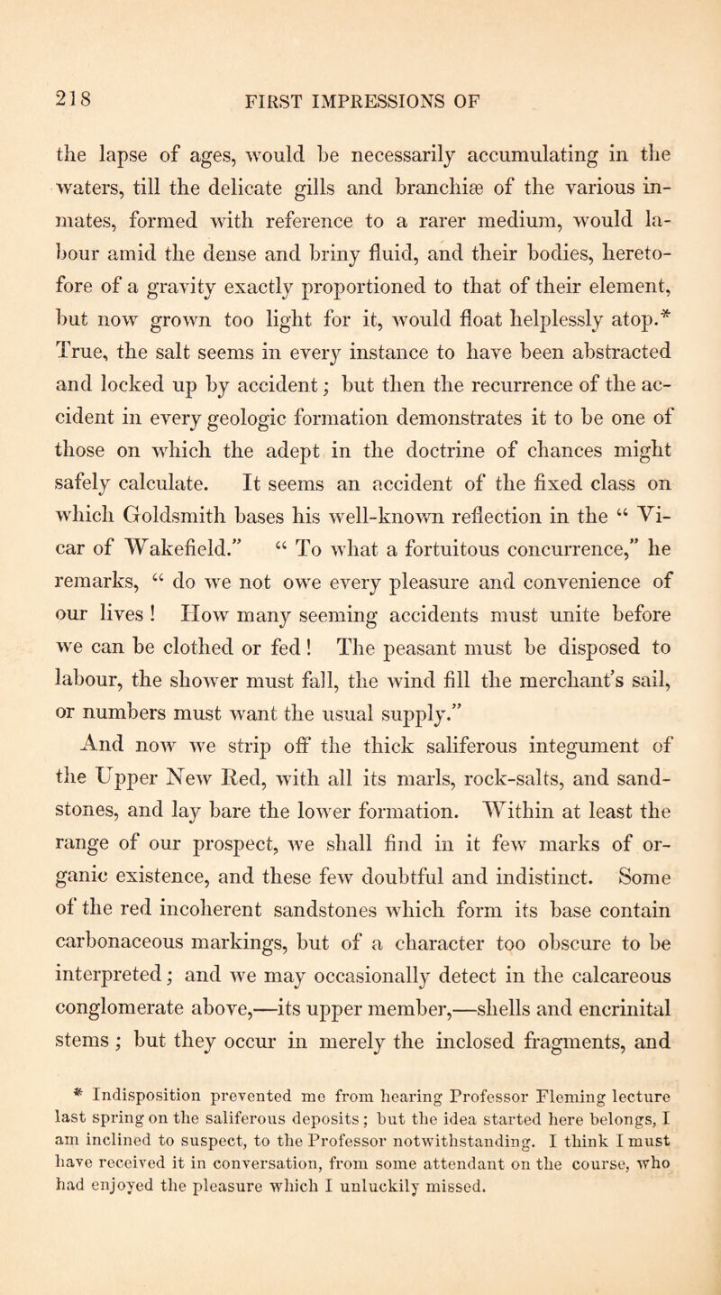 the lapse of ages, would be necessarily accumulating in the waters, till the delicate gills and branch!^ of the various in¬ mates, formed with reference to a rarer medium, would la¬ bour amid the dense and briny fluid, and their bodies, hereto¬ fore of a gravity exactly proportioned to that of their element, but now grown too light for it, would float helplessly atop.* True, the salt seems in every instance to have been abstracted and locked up by accident; but then the recurrence of the ac¬ cident in every geologic formation demonstrates it to be one of those on which the adept in the doctrine of chances might safely calculate. It seems an accident of the fixed class on which Goldsmith bases his well-known reflection in the “ Vi¬ car of Wakefield.” “ To what a fortuitous concurrence,” he remarks, “ do we not owe every pleasure and convenience of our lives ! How many seeming accidents must unite before we can be clothed or fed ! The peasant must be disposed to labour, the shower must fall, the wind fill the merchant’s sail, or numbers must want the usual supply.” And now we strip oft the thick saliferous integument of the Upper New lied, with all its marls, rock-salts, and sand¬ stones, and lay bare the lower formation. Within at least the range of our prospect, we shall find in it few marks of or¬ ganic existence, and these few doubtful and indistinct. Some of the red incoherent sandstones which form its base contain carbonaceous markings, but of a character too obscure to be interpreted; and we may occasionally detect in the calcareous conglomerate above,—its upper member,—shells and encrinital stems; but they occur in merely the inclosed fragments, and * Indisposition prevented me from hearing Professor Fleming lectixre last spring on the saliferous deposits; but the idea started here belongs, I am inclined to suspect, to the Professor notwithstanding. I think I must have received it in conversation, from some attendant on the course, who had enjoyed the pleasure which I unluckily missed.