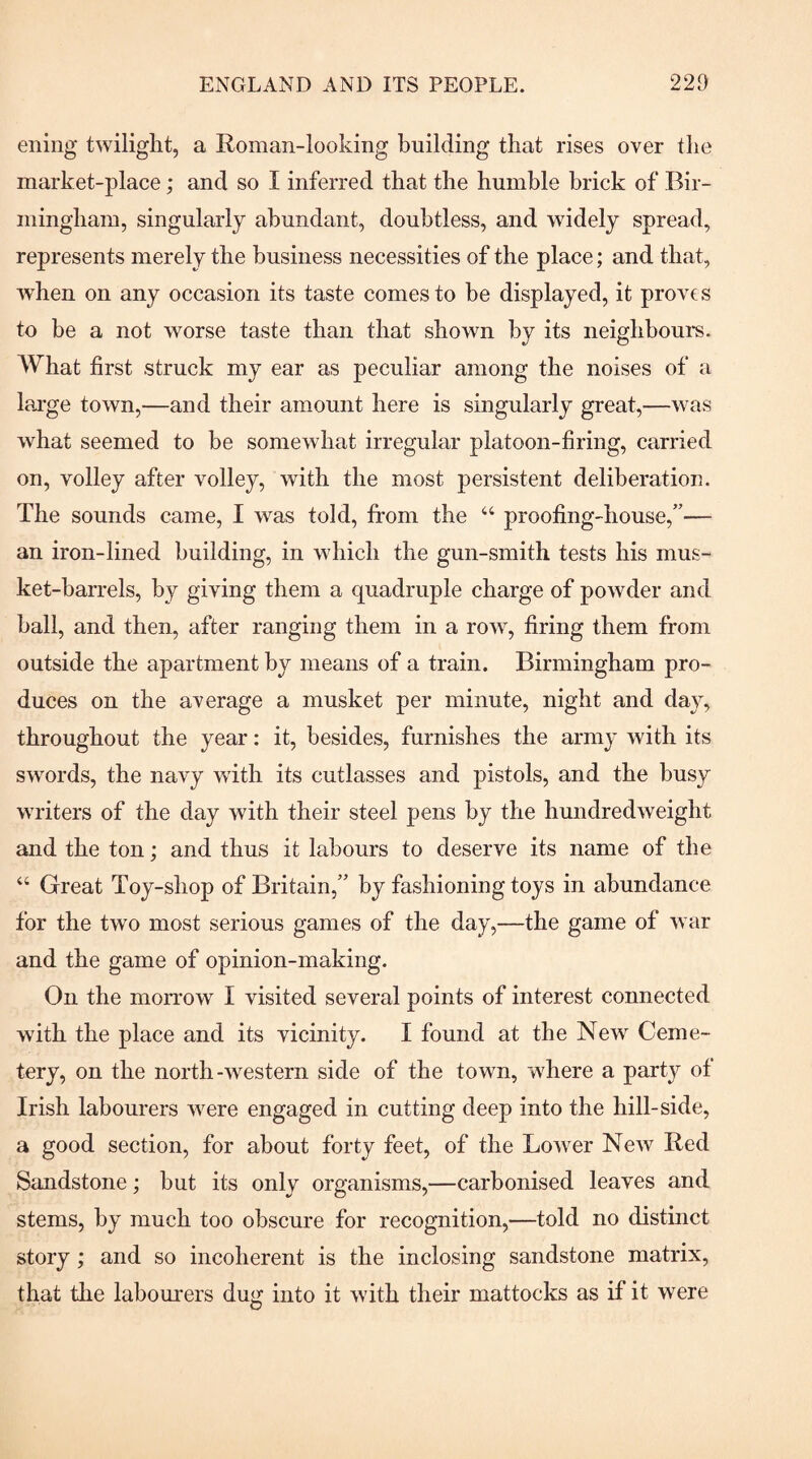 ening twilight, a Roman-looking building that rises over the market-place; and so I inferred that the humble brick of Bir¬ mingham, singularly abundant, doubtless, and widely spread, represents merely the business necessities of the place; and that, when on any occasion its taste comes to be displayed, it provts to be a not worse taste than that shown by its neighboui’s. What first struck my ear as peculiar among the noises of a large town,—and their amount here is singularly great,—was what seemed to be somewhat irregular platoon-firing, carried on, volley after volley, with the most persistent deliberation. The sounds came, I was told, from the ‘‘ proofing-house,'’— an iron-lined building, in which the gun-smith tests his mus¬ ket-barrels, by giving them a quadruple charge of powder and ball, and then, after ranging them in a row, firing them from outside the apartment by means of a train. Birmingham pro¬ duces on the average a musket per minute, night and day, throughout the year; it, besides, furnishes the army with its swords, the navy with its cutlasses and pistols, and the busy writers of the day with their steel pens by the hundredweight and the ton; and thus it labours to deserve its name of the “ Great Toy-shop of Britain, by fashioning toys in abundance for the two most serious games of the day,—the game of war and the game of opinion-making. On the morrow I visited several points of interest connected with the place and its vicinity. I found at the New Ceme¬ tery, on the north-western side of the town, wdiere a party of Irish labourers were engaged in cutting deep into the hill-side, a good section, for about forty feet, of the Lower New Red Sandstone; but its only organisms,—carbonised leaves and stems, by much too obscure for recognition,—told no distinct story; and so incoherent is the inclosing sandstone matrix, that the labourers dug into it with their mattocks as if it were