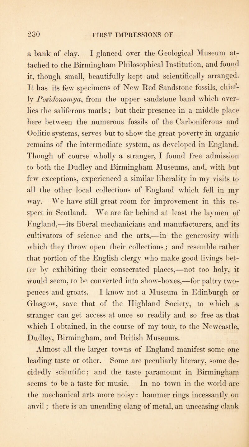a bank of clay. I glanced over the Geological Museum at¬ tacked to the Birmingham Philosophical Institution, and found it, though small, beautifully kept and scientifically arranged. It has its few specimens of New Bed Sandstone fossils, chief¬ ly Posidonomya^ from the upper sandstone band which over¬ lies the saliferous marls; but their presence in a middle place liere between the numerous fossils of the Carboniferous and Oolitic systems, serves but to show the great poverty in organic remains of the intermediate system, as developed in England. Though of course wholly a stranger, I found free admission to both the Dudley and Birmingham Museums, and, with but few exceptions, experienced a similar liberality in my visits to all the other local collections of England which fell in my way. We have still great room for improvement in this re¬ spect in Scotland. We are far behind at least the laymen of England,—its liberal mechanicians and manufacturers, and its cultivators of science and the arts,—in the generosity Avith which they throAV open their collections; and resemble rather that portion of the English clergy aaEo make good livings bet¬ ter by exhibiting their consecrated places,—not too holy, it would seem, to be converted into show-boxes,—for paltry tAvo- pences and groats. I knoAV not a Museum in Edinburgh or GlasgOAv, save that of the Highland Society, to AAdiich a stranger can get access at once so readily and so free as that Avhich I obtained, in the course of my tour, to the NeAvcastle, Dudley, Birmingham, and British Museums. Almost all the larger toAvns of England manifest some one leading taste or other. Some are peculiarly literary, some de¬ cidedly scientific; and the taste paramount in Birmingham seems to be a taste for music. In no toAvn in the Avorld are the mechanical arts more noisy: hammer rings incessantly on anvil; there is an unending clang of metal, an unceasing clank