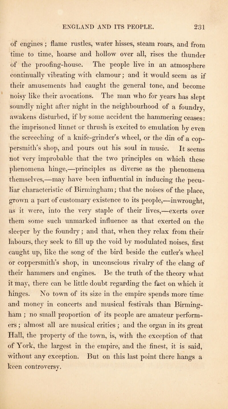 of engines ; flame rustles, water hisses, steam roars, and from time to time, hoarse and hollow over all, rises the thunder of the proofing-house. The people live in an atmosphere continually vibrating with clamour; and it would seem as if their amusements had caught the general tone, and become noisy like their avocations. The man who for years has slept soundly night after night in the neighbourhood of a foundry, awakens disturbed, if by some accident the hammering ceases: the imprisoned linnet or thrush is excited to emulation by even the screeching of a knife-grinder s vdieel, or the din of a cop¬ persmith's shop, and pours out his soul in music. It seems not very improbable that the two principles on which these phenomena hinge,—principles as diverse as the phenomena themselves,—may have been influential in inducing the pecu¬ liar characteristic of Birmingham; that the noises of the place, grown a part of customary existence to its people,—inwrought, as it were, into the very staple of their lives,—exerts over them some such unmarked influence as that exerted on the sleeper by the foundry; and that, when they relax from their labours, they seek to fill up the void by modulated noises, first caught up, like the song of the bird beside the cutler s wheel or coppersmith’s shop, in unconscious rivalry of the clang of their hammers and engines. Be the truth of the theory what it may, there can be little doubt regarding the fact on which it hinges. No town of its size in the empire spends more time and money in concerts and musical festivals than Birming¬ ham ; no small proportion of its people are amateur perform¬ ers ; almost all are musical critics ; and the organ in its great Hall, the property of the town, is, with the exception of that of York, the largest in the empire, and the finest, it is said, without any exception. But on this last point there hangs a keen controversy.