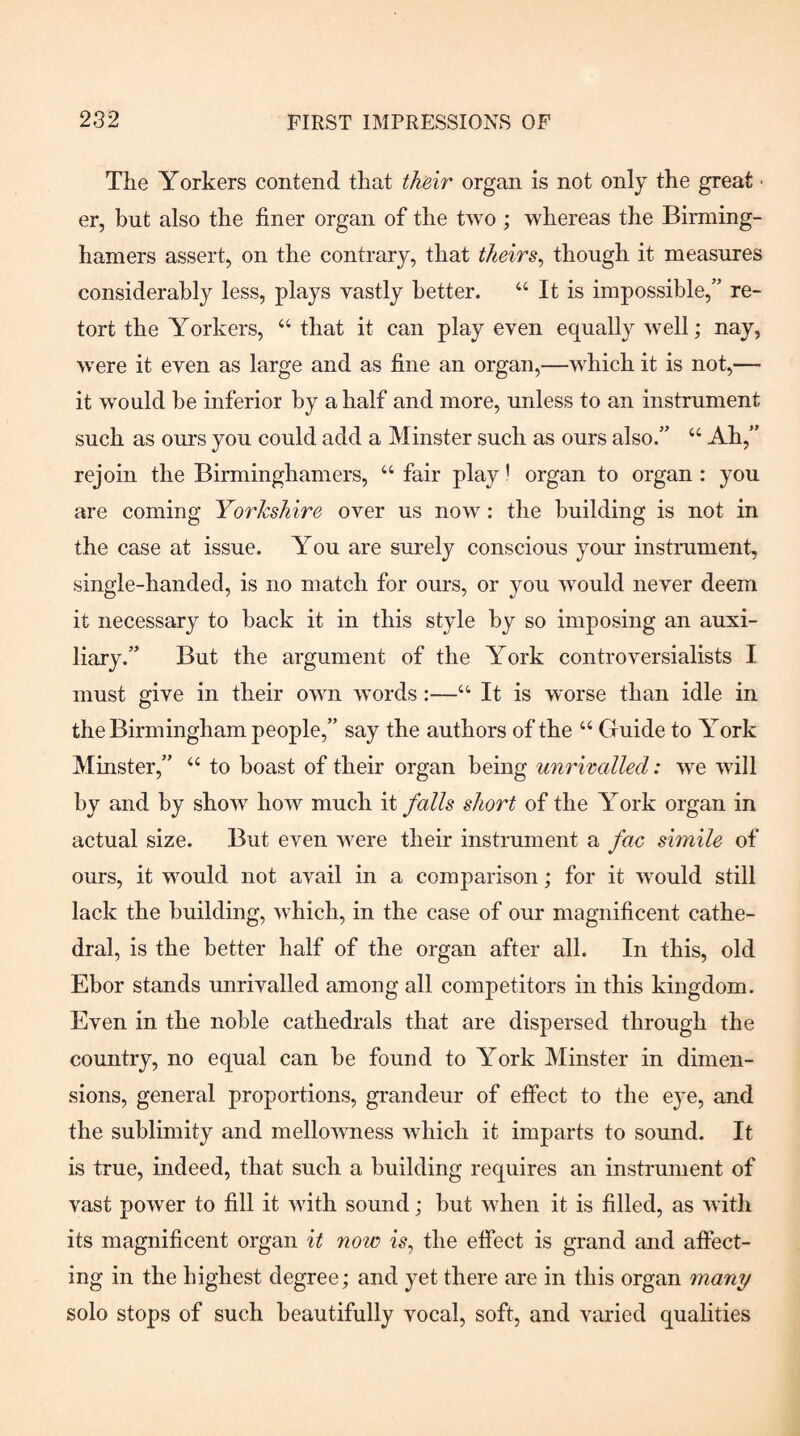 The Yorkers contend that their organ is not only the great ■ er, but also the finer organ of the two ; whereas the Birming- hamers assert, on the contrary, that theirs^ though it measures considerably less, plays vastly better. “ It is impossible,” re¬ tort the Yorkers, “ that it can play even equally well; nay, were it even as large and as fine an organ,—which it is not,— it would be inferior by a half and more, unless to an instrument such as ours you could add a Minster such as ours also.” “ Ah,” rejoin the Birminghamers, “ fair play! organ to organ : you are coming Yorkshire over us now: the building is not in the case at issue. You are sm-ely conscious your instrument, single-handed, is no match for ours, or you Avould never deem it necessary to back it in this style by so imposing an auxi¬ liary.” But the argument of the York controversialists I must give in their own words:—“ It is w'orse than idle in the Birmingham people,” say the authors of the “ Guide to York Minster,” “ to boast of their organ being unrivalled: we will by and by show how much it falls short of the York organ in actual size. But even were their instrument a fac simile of ours, it would not avail in a comparison; for it would still lack the building, which, in the case of our magnificent cathe¬ dral, is the better half of the organ after all. In this, old Ebor stands unrivalled among all competitors in this kingdom. Even in the noble cathedrals that are dispersed through the country, no equal can be found to York Minster in dimen¬ sions, general proportions, grandeur of effect to the eye, and the sublimity and mellowness which it imparts to sound. It is true, indeed, that such a building requires an instrument of vast power to fill it with sound; but when it is filled, as with its magnificent organ it note is^ the effect is gi’and and affect¬ ing in the highest degree; and yet there are in this organ many solo stops of such beautifully vocal, soft, and varied qualities