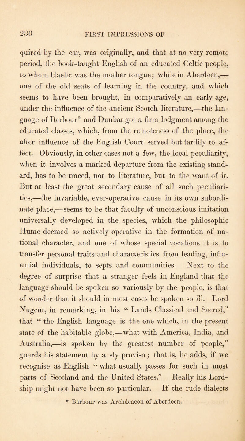 quired by the ear, was originally, and that at no very remote period, the hook-taught English of an educated Celtic people, to whom Gaelic was the mother tongue; while in Aberdeen,— one of the old seats of learning in the country, and which seems to have been brought, in comparatively an early age, under the influence of the ancient Scotch literature,—the lan¬ guage of Barbour^ and Dunbar got a firm lodgment among the educated classes, which, from the remoteness of the place, the after influence of the English Court served but tardily to af¬ fect. Obviously, in other cases not a few, the local peculiarity, when it involves a marked departure from the existing stand¬ ard, has to be traced, not to literature, but to the want of it. But at least the great secondary cause of all such peculiari¬ ties,—^the invariable, ever-operative cause in its own subordi¬ nate place,—seems to be that faculty of unconscious imitation universally developed in the species, which the philosophic Hume deemed so actively operative in the formation of na¬ tional character, and one of whose special vocations it is to transfer personal traits and characteristics from leading, influ¬ ential individuals, to septs and communities. Next to the degree of surprise that a stranger feels in England that the language should be spoken so variously by the people, is that of wonder that it should in most cases be spoken so ill. Lord Nugent, in remarking, in his “ Lands Classical and Sacred,” that “ the English language is the one which, in the present state of the habitable globe,—what with America, India, and Australia,—is spoken by the greatest number of people,” guards his statement by a sly proviso ; that is, he adds, if we recognise as English “ what usually passes for such in most parts of Scotland and the United States.” Really his Lord- ship might not have been so particular. If the rude dialects ^ Barbour was Archdeacon of Aberdeen.