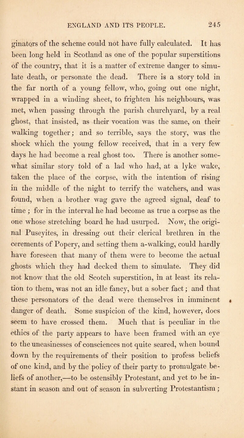 giriatQrs of the scheme could not have fully calculated. It has been long held in Scotland as one of the popular superstitions of the country, that it is a matter of extreme danger to simu¬ late death, or personate the dead. There is a story told in the far north of a young fellow, who, going out one night, wrapped in a winding sheet, to frighten his neighbours, was met, when passing through the parish churchyard, by a real ghost, that insisted, as their vocation was the same, on their walking together; and so terrible, says the story, was the shock which the young fellow received, that in a very few days he had become a real ghost too. There is another some¬ what similar story told of a lad who had, at a lyke wake, taken the place of the corpse, with tlie intention of rising in the middle of the night to terrify the watchers, and was found, when a brother wag gave the agreed signal, deaf to time ; for in the interval he had become as true a corpse as the one whose stretching board he had usurped. Now, the origi¬ nal Puseyites, in dressing out their clerical brethren in the cerements of Popery, and setting them a-walking, could hardly have foreseen that many of them were to become the actual ghosts which they had decked them to simulate. They did not know that the old Scotch superstition, in at least its rela¬ tion to them, was not an idle fancy, but a sober fact; and that these personators of the dead were themselves in imminent danger of death. Some suspicion of the kind, however, does seem to have crossed them. Much that is peculiar in the ethics of the party appears to have been framed with an eye to the uneasinesses of consciences not quite seared, when bound down by the requirements of their position to profess beliefs of one kind, and by the policy of their party to promulgate be - liefs of another,—to be ostensibly Protestant, and yet to be in¬ stant in season and out of season in subverting Protestantism;