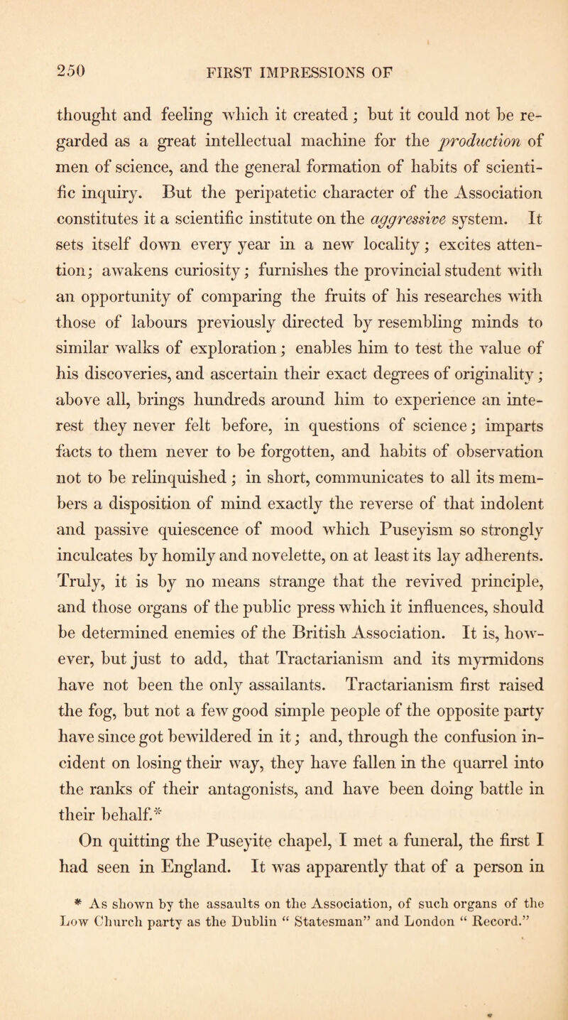 thought and feeling which it created; hut it could not he re¬ garded as a great intellectual machine for the production of men of science, and the general formation of hahits of scienti¬ fic inquiry. But the peripatetic character of the Association constitutes it a scientific institute on the aggressive system. It sets itself down every year in a new locality; excites atten¬ tion ; awakens curiosity; furnishes the provincial student with an opportunity of comparing the fruits of his researches with those of labours previously directed hy resemhling minds to similar walks of exploration; enables him to test the value of his discoveries, and ascertain their exact degrees of originality; above all, brings hundreds around him to experience an inte¬ rest they never felt before, in questions of science; imparts facts to them never to be forgotten, and habits of observation not to be relinquished ; in short, communicates to all its mem¬ bers a disposition of mind exactly the reverse of that indolent and passive quiescence of mood which Puseyism so strongly inculcates by homily and novelette, on at least its lay adherents. Truly, it is by no means strange that the revived principle, and those organs of the public press which it influences, should be determined enemies of the British Association. It is, how¬ ever, but just to add, that Tractarianism and its myrmidons have not been the only assailants. Tractarianism first raised the fog, but not a few good simple people of the opposite party have since got bewildered in it; and, through the confusion in¬ cident on losing their way, they have fallen in the quarrel into the ranks of their antagonists, and have been doing battle in their behalf.* On quitting the Puseyite chapel, I met a funeral, the first I had seen in England. It was apparently that of a person in * As shown by the assaults on the Association, of such organs of the Low Church party as the Dublin “ Statesman” and London “ Record.”