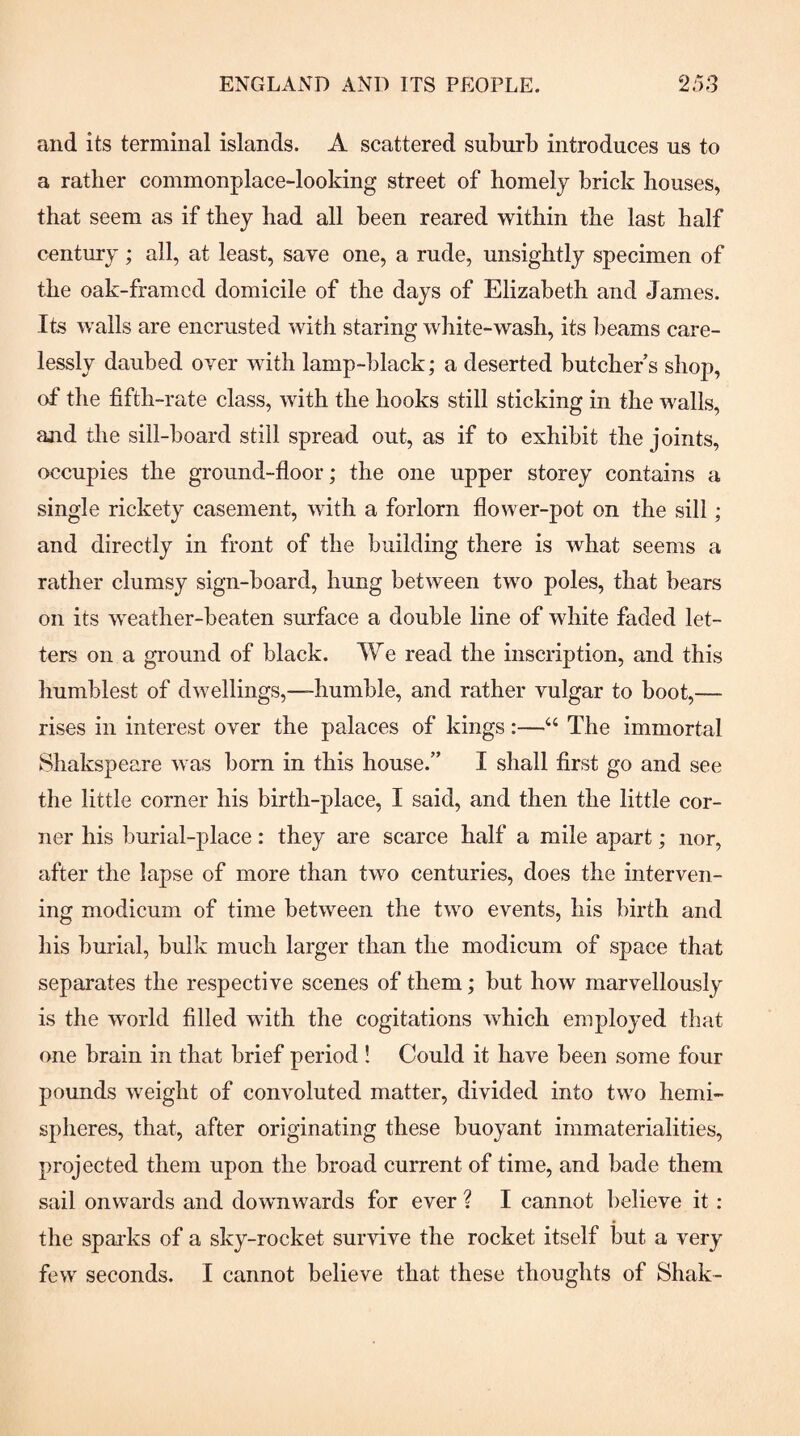 and its terminal islands. A scattered suburb introduces us to a rather commonplace-looking street of homely brick houses, that seem as if they had all been reared within the last half century; all, at least, save one, a rude, unsightly specimen of the oak-framed domicile of the days of Elizabeth and James. Its walls are encrusted with staring white-wash, its beams care¬ lessly daubed over with lamp-black; a deserted butchers shop, of the fifth-rate class, with the hooks still sticking in the walls, and the sill-board still spread out, as if to exhibit the joints, occupies the ground-floor; the one upper storey contains a single rickety casement, with a forlorn flower-pot on the sill ; and directly in front of the building there is what seems a rather clumsy sign-board, hung between two poles, that bears on its weather-beaten surface a double line of white faded let¬ ters on a ground of black. We read the inscription, and this humblest of dwellings,—humble, and rather vulgar to boot,— rises in interest over the palaces of kings:—“ The immortal Shakspeare Avas born in this house.” I shall first go and see the little corner his birth-place, I said, and then the little cor¬ ner his burial-place: they are scarce half a mile apart; nor, after the lapse of more than two centuries, does the interven¬ ing modicum of time between the two events, his birth and his burial, bulk much larger than the modicum of space that separates the respective scenes of them; but how marvellously is the Avorld filled with the cogitations which employed that one brain in that brief period ! Could it have been some four pounds Aveight of convoluted matter, divided into two hemi¬ spheres, that, after originating these buoyant immaterialities, projected them upon the broad current of time, and bade them sail onwards and downwards for ever ? I cannot believe it: the spai-ks of a sky-rocket survive the rocket itself but a very few seconds. I cannot believe that these thoughts of Shak-