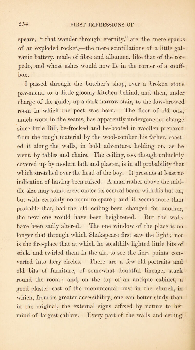 speare, “ that wander through eternity,” are the mere sparks of an exploded rocket,—the mere scintillations of a little gal- yanic battery, made of fibre and albumen, like that of the tor¬ pedo, and whose ashes would now lie in the corner of a snufi- box. I passed through the butcher’s shop, over a broken stone pavement, to a little gloomy kitchen behind, and then, under charge of the guide, up a dark narrow stair, to the low-browed room in which the poet was born. The floor of old oak, much worn in the seams, has apparently undergone no change since little Bill, be-frocked and be-booted in woollen prepared from the rough material by the wool-comber his father, coast¬ ed it along the walls, in bold adventure, holding on, as he went, by tables and chairs. The ceiling, too, though unluckily covered up by modern lath and plaster, is in all probability that which stretched over the head of the boy. It presents at least no indication of having been raised. A man rather above the mid¬ dle size may stand erect under its central beam with his hat on, but with certainly no room to spare ; and it seems more than probable that, had the old ceiling been changed for another, the new one would have been heightened. But the walls have been sadly altered. The one window of the place is no longer that through which Shakspeare first saw the light; nor is the fire-place that at which he stealthily lighted little bits of stick, and twirled them in the air, to see the fiery points con¬ verted into fiery circles. There are a few old portraits and old bits of furniture, of somewhat doubtful lineage, stuck round the room ; and, on the top of an antique cabinet, a good plaster cast of the monumental bust in the church, in which, from its greater accessibility, one can better study than in the original, the external signs affixed by nature to her mind of largest calibre. Every part of the walls and ceiling