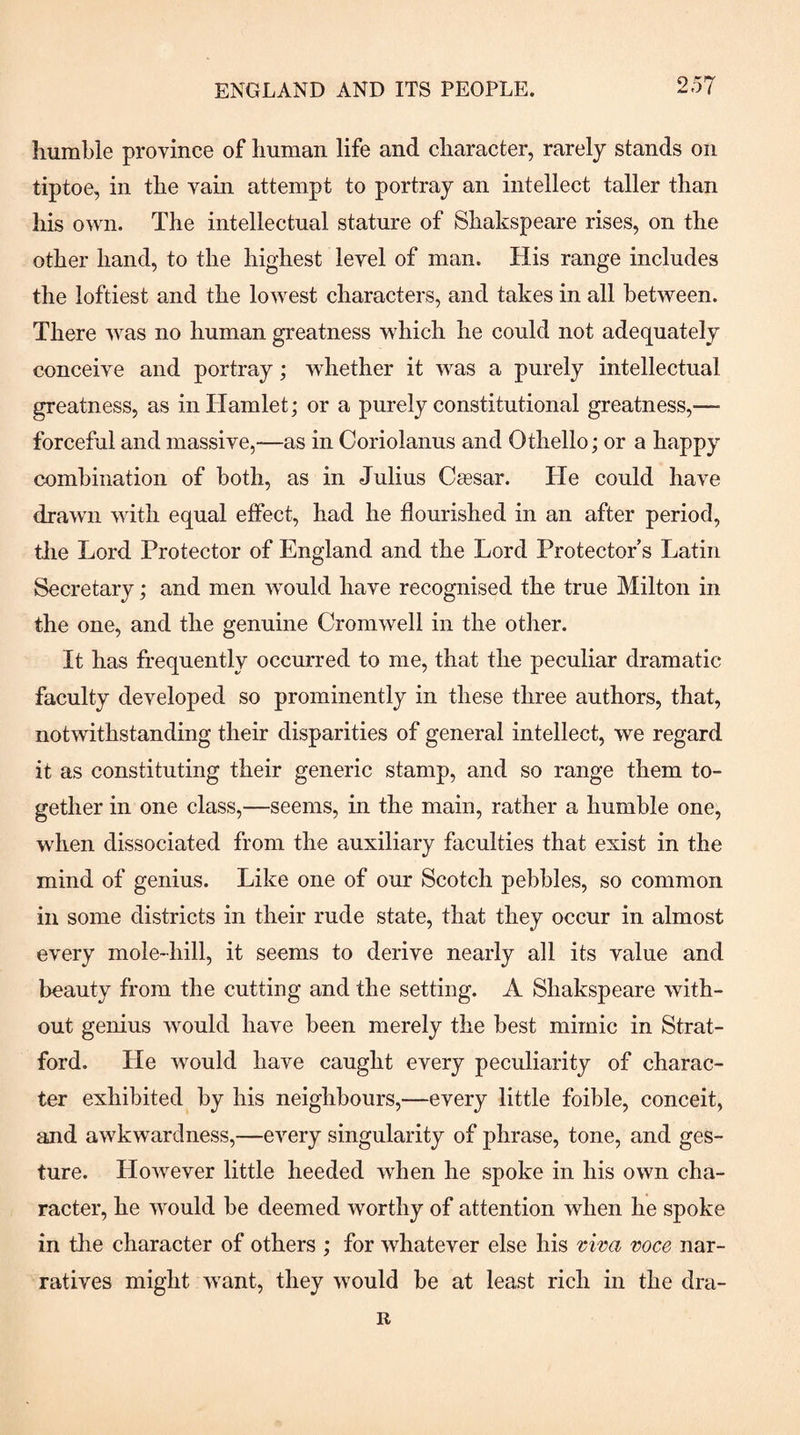 humble province of human life and character, rarely stands on tiptoe, in the vain attempt to portray an intellect taller than his own. The intellectual stature of Shakspeare rises, on the other hand, to the highest level of man. His range includes the loftiest and the lowest characters, and takes in all between. There was no human greatness which he could not adequately conceive and portray; whether it was a purely intellectual greatness, as in Hamlet; or a purely constitutional greatness,— forceful and massive,—as in Coriolanus and Othello; or a happy combination of both, as in Julius C*sar. He could have drawn with equal effect, had he flourished in an after period, tlie Lord Protector of England and the Lord Protector’s Latin Secretary; and men would have recognised the true Milton in the one, and the genuine Cromwell in the other. It has frequently occurred to me, that the peculiar dramatic faculty developed so prominently in these three authors, that, notwithstanding their disparities of general intellect, we regard it as constituting their generic stamp, and so range them to¬ gether in one class,—seems, in the main, rather a humble one, when dissociated from the auxiliary faculties that exist in the mind of genius. Like one of our Scotch pebbles, so common in some districts in their rude state, that they occur in almost every mole-hill, it seems to derive nearly all its value and beauty from the cutting and the setting. A Shakspeare with¬ out genius would have been merely the best mimic in Strat¬ ford. He Avould have caught every peculiarity of charac¬ ter exhibited by his neighbours,—every little foible, conceit, and awkwardness,—every singularity of phrase, tone, and ges¬ ture. HoAvever little heeded when he spoke in his own cha¬ racter, he would be deemed worthy of attention when he spoke in tlie character of others ; for Avhatever else his mva voce nar¬ ratives might Avant, they Avould be at least rich in the dra-