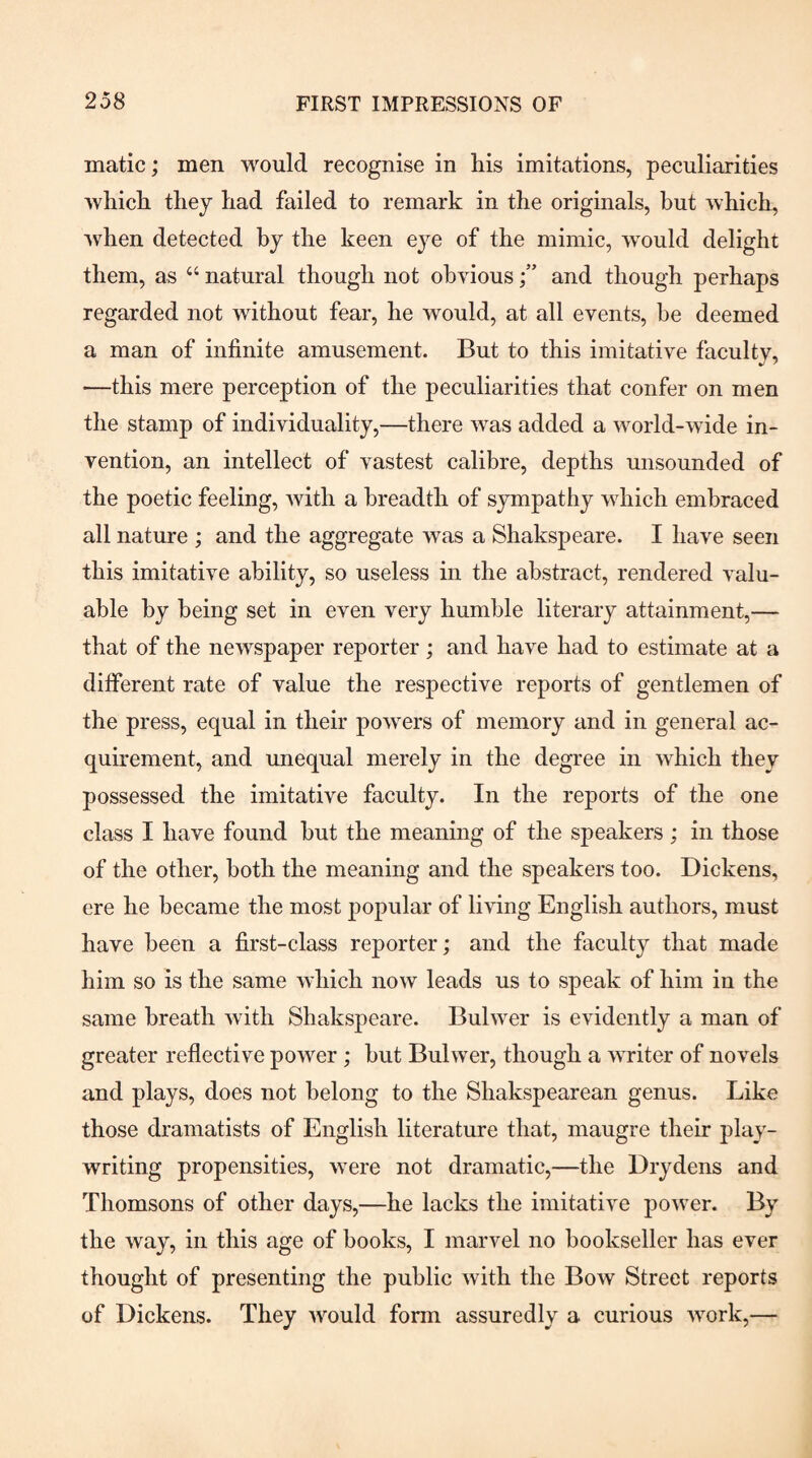 matic; men would recognise in his imitations, peculiarities which they had failed to remark in the originals, but which, when detected by the keen eye of the mimic, would delight them, as “ natural though not obviousand though perhaps regarded not without fear, he would, at all events, he deemed a man of infinite amusement. But to this imitative faculty, —this mere perception of the peculiarities that confer on men the stamp of individuality,—there was added a world-wide in¬ vention, an intellect of vastest calibre, depths unsounded of the poetic feeling, Avith a breadth of sympathy which embraced all nature ; and the aggregate was a Shakspeare. I have seen this imitative ability, so useless in the abstract, rendered Amlu- able by being set in even very humble literary attainment,— that of the newspaper reporter ; and have had to estimate at a different rate of value the respective reports of gentlemen of the press, equal in their poAvers of memory and in general ac¬ quirement, and unequal merely in the degree in Avhich they possessed the imitative faculty. In the reports of the one class I have found hut the meaning of the speakers; in those of the other, both the meaning and the speakers too. Dickens, ere he became the most popular of liAung English authors, must have been a first-class reporter; and the faculty that made him so is the same Avhich noAV leads us to speak of him in the same breath Avith Shakspeare. Bulwer is evidently a man of greater reflective power; but Bulwer, though a AATiter of novels and plays, does not belong to the Shakspearean genus. Like those dramatists of English literature that, maugre their play- writing propensities, Avere not dramatic,—the Drydens and Thomsons of other days,—he lacks the imitative poAver. By the way, in this age of books, I marvel no bookseller has ever thought of presenting the public Avith the Bow Street reports of Dickens. They AA'^ould form assuredly a curious Avork,—