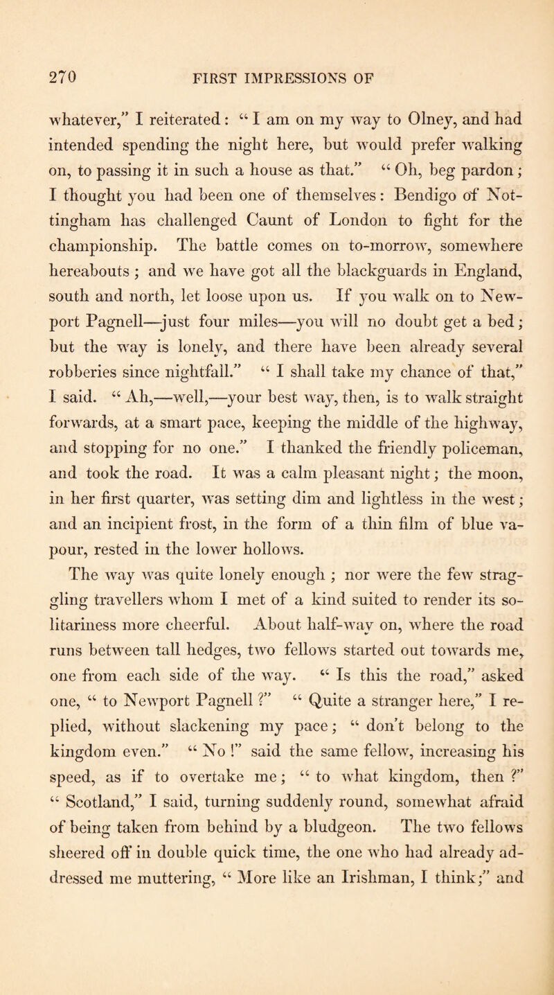 whatever,” I reiterated: “ I am on my way to Olney, and had intended spending the night here, hut would prefer walking on, to passing it in such a house as that.” “ Oh, beg pardon; I thought you had been one of themselves: Bendigo of Not¬ tingham has challenged Gaunt of London to fight for the championship. The battle comes on to-morrow, somewhere hereabouts ; and we have got all the blackguards in England, south and north, let loose upon us. If you walk on to New¬ port Pagnell—just four miles—you will no doubt get a bed; hut the way is lonely, and there have been already several robberies since nightfall.” “ I shall take my chance of that,” I said. “ Ah,—well,—your best way, then, is to walk straight forwards, at a smart pace, keeping the middle of the highway, and stopping for no one.” I thanked the friendly policeman, and took the road. It was a calm pleasant night; the moon, in her first quarter, was setting dim and lightless in the west; and an incipient frost, in the form of a thin film of blue va¬ pour, rested in the lower hollows. The way was quite lonely enough ; nor were the few' strag¬ gling travellers w'hom I met of a kind suited to render its so¬ litariness more cheerful. About half-w'av on, wLere the road ^ ' runs betw'een tall hedges, two fellow^s started out towards me, one from each side of the w'ay. ‘‘ Is this the road,” asked one, “ to New'port Pagnell ?” “ Quite a stranger here,” I re¬ plied, without slackening my pace; “ don’t belong to the kingdom even.” “No !” said the same fellow^, increasing his speed, as if to overtake me; “to w'hat kingdom, then ?” “ Scotland,” I said, turning suddenly round, somewhat afraid of being taken from behind by a bludgeon. The two fellows sheered off in double quick time, the one w ho had already ad¬ dressed me muttering, “ More like an Irishman, I thinkand