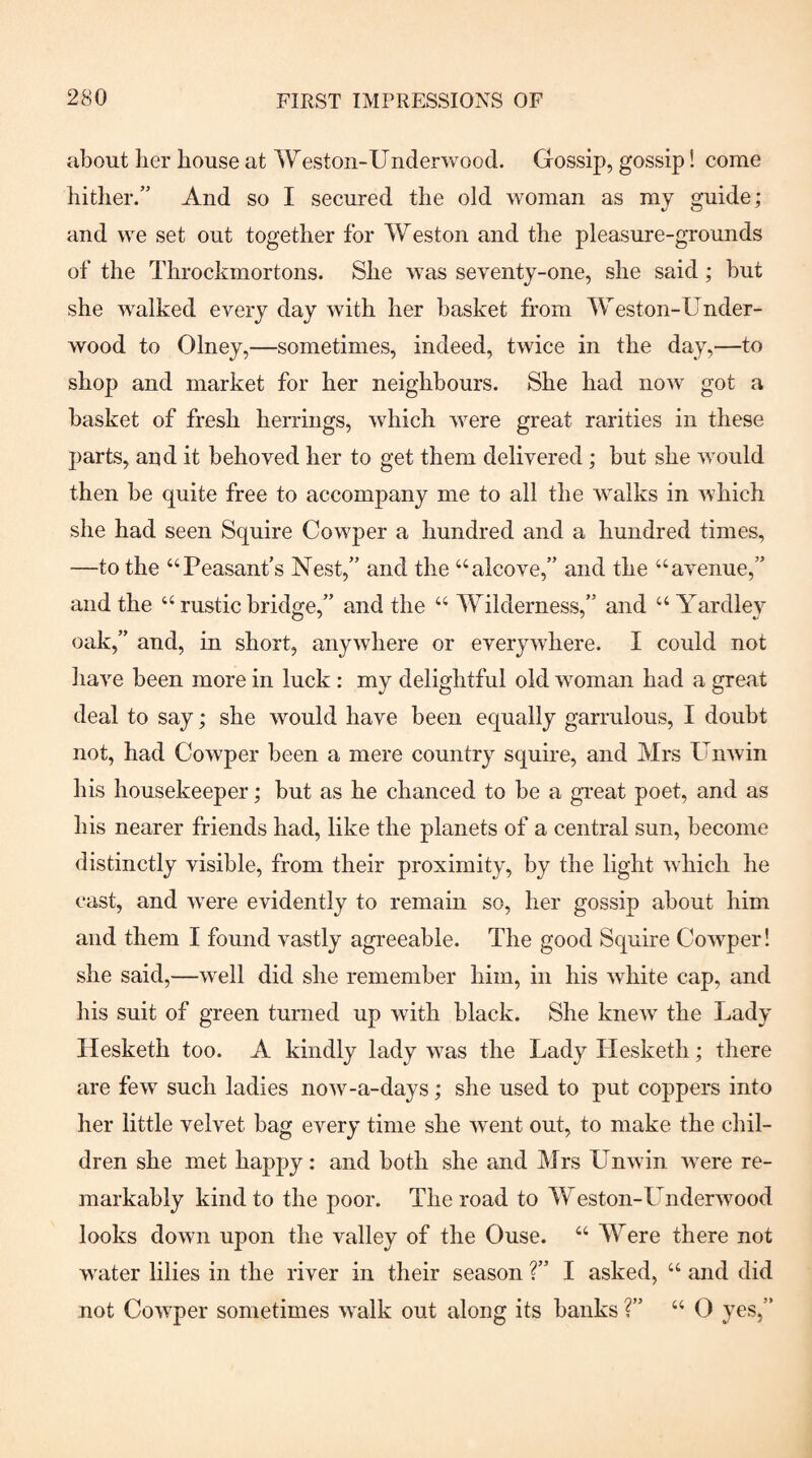 about her house at Weston-Underwood. Gossip, gossip! come hither.” And so I secured the old woman as my guide; and we set out together for Weston and the pleasure-grounds of the Throckmortons. She was seventy-one, she said; hut she walked every day with her basket from Weston-Under¬ wood to Olney,—sometimes, indeed, twice in the day,—to shop and market for her neighbours. She had now got a basket of fresh herrings, which were great rarities in these parts, and it behoved her to get them delivered ; but she would then be quite free to accompany me to all the walks in which she had seen Squire Cowper a hundred and a hundred times, —to the “Peasant's Nest,” and the “alcove,” and the “avenue,” and the “ rustic bridge,” and the “ Wilderness,” and “ Yardley oak,” and, in short, anywhere or everywhere. I could not have been more in luck : my delightful old woman had a great deal to say; she would have been equally garrulous, I doubt not, had Cowper been a mere country squire, and Mrs Unwin his housekeeper; but as he chanced to he a great poet, and as his nearer friends had, like the planets of a central sun, become distinctly visible, from their proximity, by the light which he cast, and were evidently to remain so, her gossip about him and them I found vastly agreeable. The good Squire Cowper! she said,—well did she remember him, in his white cap, and his suit of green turned up with black. She knew the Lady Ilesketh too. A kindly lady was the Lady Hesketh; there are few such ladies now-a-days; she used to put coppers into her little velvet bag every time she went out, to make the chil¬ dren she met happy: and both she and Mrs Unwin were re¬ markably kind to the poor. The road to Weston-Underwood looks down upon the valley of the Ouse. “ Were there not water lilies in the river in their season ?” I asked, “ and did not Cowper sometimes walk out along its hanks ?” “ 0 yes,”