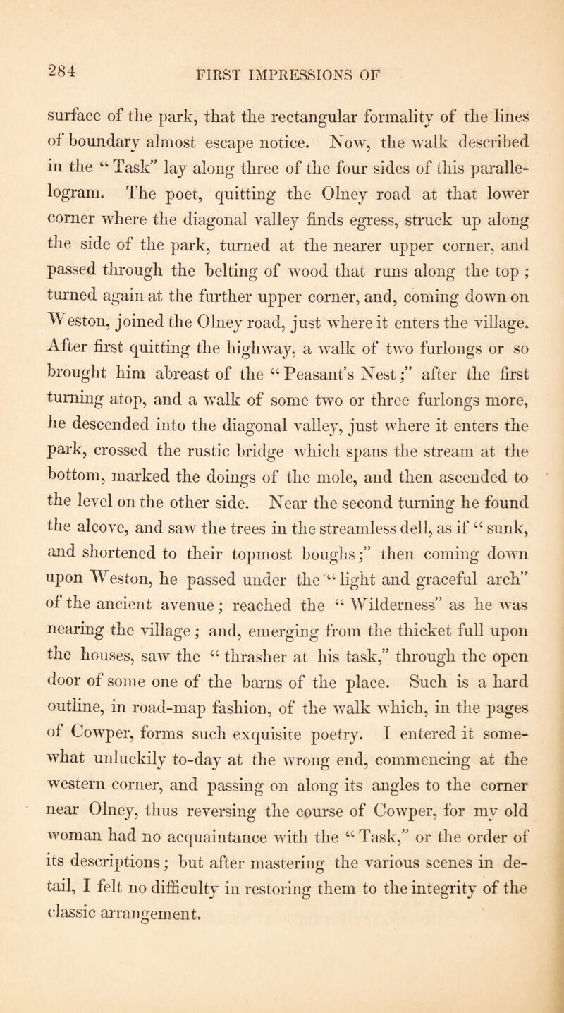 surface of the park, that the rectangular formality of the lines of boundary almost escape notice. Now, the walk described in the “ Task’' lay along three of the four sides of this paralle¬ logram. The poet, quitting the Olney road at that lower corner where the diagonal valley finds egress, struck up along the side of the park, turned at the nearer upper corner, and passed through the belting of wood that runs along the top ; turned again at the further upper corner, and, coming down on Weston, joined the Olney road, just where it enters the village. After first quitting the highwajq a walk of two furlongs or so brought him abreast of the ‘‘ Peasant’s Nestafter the first turning atop, and a walk of some two or three furlongs more, he descended into the diagonal vallejq just where it enters the park, crossed the rustic bridge which spans the stream at the bottom, marked the doings of the mole, and then ascended to the level on the other side. Near the second turning he found the alcove, and saw the trees in the streamless dell, as if “ sunk, and shortened to their toj)most boughsthen coming down upon Weston, he passed under the “light and graceful arch” of the ancient avenue; reached the “ Wilderness” as he was nearing the village; and, emerging from the thicket full upon the houses, saw the “ thrasher at his task,” through the open door of some one of the barns of the place. Such is a hard outline, in road-map fashion, of the Avalk which, in the pages of Cowper, forms such exquisite poetry. I entered it some¬ what unluckily to-day at the wrong end, commencing at the western corner, and passing on along its angles to the corner near Olney, thus reversing the course of Cowper, for my old woman had no acquaintance with the “ Task,” or the order of its descriptions; but after mastering the various scenes in de¬ tail, I felt no difficulty in restoring them to the integrity of the classic arrangement.