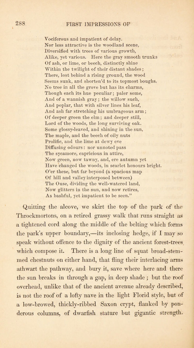 Vociferous and impatient of delay. Nor less attractive is the woodland scene, Diversified with trees of various growth, Alike, yet various. Hei’e the gray smooth trunks Of ash, or lime, or beech, distinctly shine Within the twilight of their distant shades ; There, lost behind a rising ground, the wood Seems sunk, and shorten’d to its topmost boughs. No tree in all the grove but has its charms. Though each its hue peculiar; paler some. And of a wannish gray ; the willow such. And poplar, that with silver lines his leaf. And ash far stretching his umbrageous arm; Of deeper green the elm; and deeper still. Lord of the woods, the long surviving oak. Some glossy-leaved, and shining in the sun, The maple, and the beech of oily nuts Prolific, and the lime at dewy eve Diffusing odours : nor unnoted pass The sycamore, capricious in attire, Now green, now tawny, and, ei’e autumn yet Have 'changed the woods, in scarlet honours bright. O’er these, but far beyond (a spacious map Of hill and valley interposed between) The Ouse, dividing the well-watered land. Now glitters in the sun, and now retires. As bashful, yet impatient to be seen.” (Quitting the alcove, we skirt the top of the park of the Throckmortons, on a retired grassy walk that runs straight as a tightened cord along the middle of the belting which forms the park’s upper boundary,—its inclosing hedge, if I may so speak without offence to the dignity of the ancient forest-trees which compose it. There is a long line of squat broad-stem¬ med chestnuts on either hand, that fling their interlacing arms athwart the pathway, and bury it, save where here and there the sun breaks in through a gap, in deep shade ; hut the roof overhead, unlike that of the ancient avenue already described, is not the roof of a lofty nave in the light Florid style, hut of a low-hrowed, thickly-rihhed Saxon crypt, flanked by pon¬ derous columns, of dwarfish stature but gigantic strength.