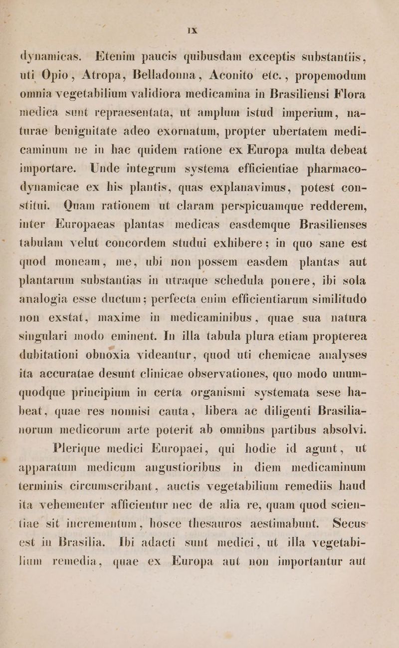 dynamicas. Etenim paucis quibusdam exceptis substantiis, uti Opio, Atropa, Belladonna, Aconito eic., propemodum omnia vegetabilium validiora medicamina in Brasiliensi Flora medica sunt repraesentata, ut amplum istud imperium, na- turae benignitate adeo exornatum, propter ubertatem medi-. caminum ne in hac quidem ratione ex Europa multa debeat importare. Unde integrum systema efficientiae pharmaco- dynamicae ex his plantis, quas explanavimus, potest con- stitui. Quam rationem ut claram perspicuamque redderem, inter Europaeas plantas medicas easdemque Brasilienses tabulam velut concordem studui exhibere; in quo sane est quod moneam, me, ubi non possem easdem plantas aut plantarum substantias in utraque schedula ponere, ibi sola analogia esse ductum ; perfecta enim efficientiarum similitudo non exstat, maxime in medicaminibus, quae sua natura . singulari modo eminent. In illa tabula plura etiam propterea dubitationi obnoxia videantur, quod uti chemicae analyses ita accuratae desunt clinicae observationes, quo modo uuum- quodque principium in cería organismi systemata sese ha- beat, quae res nonnisi cauta, libera ac diligenti Brasilia- norum medicorum arte poterit ab omnibns partibus absolvi. Plerique medici Europaei, qui hodie id agunt, ut apparatum medicum augustioribus in diem medicaminum terminis eireumscribant, auctis vegetabilium remediis haud ita vehementer afficientur nec de alia re, quam quod scien- diae sit incrementum, hosce thesauros aestimabunt. Secus est in Brasilia. [Ibi adacti sunt. medici, ut. illa vegetabi- lium. remedia, quae ex Europa aut non importantur aut