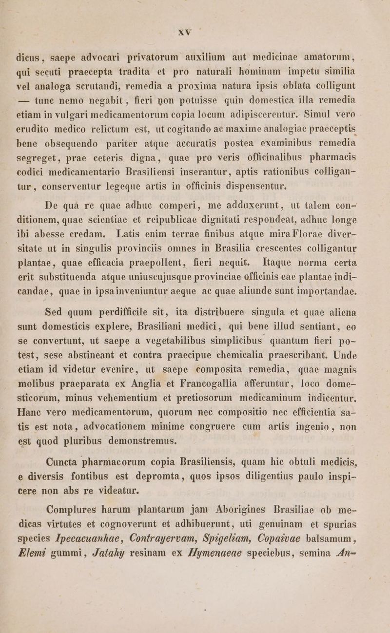» dicus, saepe advocari privatorum auxilium aut medicinae amatorum, qui secuti praecepta tradita et pro naturali hominum impetu similia vel analoga serutandi, remedia a proxima natura ipsis oblata colligunt — iunc nemo negabit, fieri pon potuisse quin domestica illa remedia etiam in vulgari medicamentorum copia loeum adipiscerentur. Simul vero erudito medico relictum est, ut cogitando ac maxime analogiae praeceptis bene obsequendo pariter atque accuratis postea examinibus remedia segreget, prae ceteris digna, quae pro veris offieinalibus pharmacis codici medicamentario Brasiliensi inserantur, aptis rationibus colligan- tur, conserventur legeque artis in officinis dispensentur. De quà re quae adhuc comperi, me adduxerunt, ut talem con- ditionem, quae scientiae et reipublicae dignitati respondeat, adhuc longe ibi abesse credam. Latis enim terrae finibus atque mira Florae diver- sitate ut in singulis provinciis omnes in Brasilia crescentes colligantur plantae, quae efficacia praepollent, fieri nequit. taque norma certa erit substituenda atque uniuscujusque provinciae officinis eae plantae indi- candae, quae in ipsainveniuntur aeque ac quae aliunde sunt importandae. Sed quum perdifficile sit, ita distribuere singula et quae aliena sunt domesticis explere, Brasiliani medici, qui bene illud sentiant, eo se convertunt, ut saepe a vegetabilibus simplicibus quantum fieri po- test, sese abstineant et contra praecipue chemicalia praescribant. Unde etiam id videtur evenire, ut saepe composita remedia, quae magnis molibus praeparata ex Anglia et Francogallia afferuntur, loco dome- sticorum, minus vehementium eft pretiosorum medicaminum indicentur. Hanc vero medicamentorum, quorum nec compositio nec efficientia sa- fis est nota, advocationem minime congruere cum artis ingenio, non est quod pluribus demonstremus. | Cuneta pharmacorum copia Brasiliensis, quam hic obtuli medicis, e diversis fontibus est depromta, quos ipsos diligentius paulo inspi- cere non abs re videatur. Complures harum plantarum jam Aborigines Brasiliae ob me- dicas virtutes et cognoverunt et adhibuerunt, uti genuinam et spurias species Zpecacuanhae, Contrayervam, Spigeliam, Copatvae balsamum, Elemé gummi, Jaí(ahy resinam ex Zymenaeae speciebus, semina 4n-