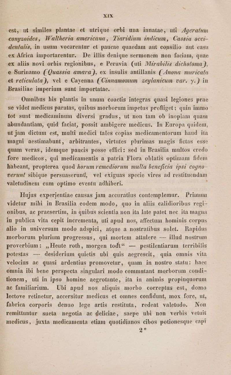 est, ut similes plantae et utriqué orbi una innatae, uti Z4geratwm conyzoides, Waltheria americana, Tiaridium indicum, Cassia occi- dentalis, in usum vocarentur et paucae quaedam aut consilio aut casu ex Africa importarentur. De illis denique sermonem non faciam, quae ex aliis novi orbis regionibus, e Peruvia (uti Merabélis dichotoma ), e Surinamo ( Quassza amara ), ex insulis antillanis ( 4nona muricata et reliculata), vel e Cayenna ( Cinnamomwum | xe dU var. y.) in Brasiliae imperium sunt importatae. Omnibus his plantis in unum coactis integras quasi legiones prae se videt medicus paratas, quibus morborum impetus profliget; quin immo tot sunt medicaminum diversi gradus, ut non tam ob inopiam quam abundantiam, quid faciat, possit ambigere medicus. In Europa quidem, ut jam dictum est, multi medici tales copias medicamentorum haud ita magni aestimabunt, arbitrantes, virtutes plurimas magis fictas esse quam veras, idemque paucis posse effiei: sed in Brasilia multos credo fore medicos, qui medicamentis a patria Flora oblatis optimam fidem habeant, propterea quod Aorum remediorum multa beneficia ?ps? cogno- verunt sibique persuaserunt, vel exiguas specie vires ad restituendam valetudinem eum optimo eventu adhiberi. : Hujus experientiae causas jam accuratius contemplemur. Prinum videtur mihi in Brasilia eodem modo, quo in aliis calidioribus regi- onibus, ae praesertim, in quibus scientia non ita late patet nec ita magna in publica vita cepit incrementa, uti apud nos, affectum hominis corpus. - alio in universum modo adspici, atque a nostratibus solet. Rapidus morborum plurium progressus, qui mortem attulere — illud nostrum proverbium: ,, Heute roth, morgen todt ^ — pestilentiarum terribilis potestas —- desiderium quietis ubi quis aegrescit, quia omnis vita velocius ae quasi ardentius promovetur, quam in nosítro statu: haec omnia ibi bene perspecta singulari modo commutant morborum condi- tionem, uti in ipso homine aegrofante, ita in animis propinquorum ac familiarium. Ubi apud nos aliquis morbo correptus est, domo lectove retinetur, accersitur medicus et omnes confidunt, mox fore, ut, fabrica corporis denuo lege artis restituta, redeat valetudo. Non remittuntur sueta negotia ac deliciae, saepe ubi non verbis vetuit medicus, juxta medicamenta etiam quotidianos cibos potionesque capi Q* fi