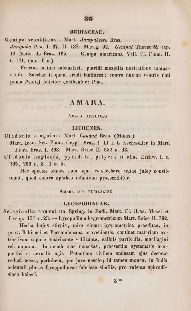 85 RUBIACEAE. Genipa brasiliensis Mart. Janipabeiro Bras. Janipaba Piso l. 67. II. 138. Mareg. 92. Gendpat 'Thevet 59 cap. 12. Notic. do Braz. 165. — Genipa americana Vell. Fl. Flum. Il. t. 141. (non Lin.) Fructus maturi subausteri, putridi mespilis nostratibus compa- randi. Saccharati quam crudi lautiores; contra fluxum ventris (uti poma Psidii) feliciter exhibentur: Piso. AMARA. ÁMARA AMYLACEA. LICHENES. Cladonia sanguinea Mart. Candud Bras. (Minas.) Mart. Icon. Sel. Plant. Crypt. Bras. t. 11 f. 1. Eschweiler in Mart. Flora Bras. I. 263. Mart. Reise II. 592 n. 43. Cladonia neglecta, pyxidata, pityrea et aliae Eschw. 1. c. 205, 266 n. 3, 4 et 5. Hae species omnes cum aqua et saccharo tritae julep consti- tuunt, quod contra aphthas infantium praescribitur. AÁMARA CUM MUCILAGINE. LYCOPODINEAE. Selaginella convoluta Spring. in Endl. Mart. Fl. Bras. Musci et Lycop. 131 n. 283. — Lycopodium hygrometricum Mart. Reise II. 192. Herba hujus stirpis, mira virtute hygromeírica praeditae, in prov. Bahiensi et Pernambucana provenientis, continet materiam ex- tractivam sapore amaricante vellicante, salinis particulis, mucilagini rel. nuptam. In membranas mucosas, praesertim systematis uro- poétici et sexualis agit. Potentiam virilem amissam ejus decocto reduci posse, perhibent, quo jure nescio; id tamen moneo, in India orientali plures Lycopodineas fabricae sinilfs; pro valente aphrodi- siaco haberi. 3 *
